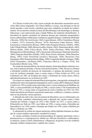 3 0 2
SOERENSEN & BADINI MARULLI
Bruno Soerensen
As Ciências evoluem dia a dia e nesta evolução são detectados mecanismos novos,
vários deles nunca imaginados. Na Ciência Médica o avanço, com destaque no fim do
século passado e neste século, contribuiu para uma verdadeira revolução de conheci-
mentos. Se nos atermos somente às áreas da Microbiologia e da Imunologia, as doenças
Infecciosas e suas repercussões para a Saúde Pública são realmente deslumbrantes. A
descoberta de agentes causadores de inúmeras doenças por eminentes pesquisadores
trouxe conhecimentos sólidos para o combate às seguintes doenças: Carbúnculo (Pollender
e Davaine, 1850); Pús Azul (Lucke, 1862); Lepra (Hansen, 1882); Clostridiose (Pasteur
e Joubert, 1877); Gonorréia (Neisser, 1879); Pneumonia Lobar (Pasteur, 1880);
Furunculose e Osteomielite (Pasteur, 1880); Febre Puerperal (Pasteur e Doléris, 1880);
Febre Tifóide (Eberth, 1880); Mormo (Loefler e Schiitz, 1882); Tuberculose (Koch, 1882);
Difteria (Klebs, 1883); Cólera (Koch, 1883); Tétano (Nicolaier, 1884); Meningite
Meningocócica (Weichselbaum, 1887); Intoxicação Alimentar por Salmonela (Gaertner,
1889); Gripe por Hemófilos (Pfeiffer, 1892); Peste (Yersin e Kitasato, 1894); Brucelose
(Bang, 1895); Febre Paratifóide (Achard e Bensaude, 1896); Botulismo (Van
Ermengem,1896); Disenteria Bacilar (Shiga, 1898); Coqueluche (Bordet e Gengou, 1900);
Sífilis (Schaudinn e Hoffmam,1905); Tularemia (McCoy e Chapin, 1910); Tifo
Exantemático (Rocha Lima, 1916).
No campo da imunoprofilaxia, da mesma maneira, foram descobertas inúmeras vaci-
nas, como a primeira de todas, a Vacina Antivaríolica (Jenner, 1796). Devem-se a Pasteur
a introdução científica do processo de imunização e o preparo das primeiras vacinas
vivas de virulência atenuada, como a vacina contra a Cólera Aviária em 1879, a do
Carbúnculo em 1881, da Erisipela dos suínos e finalmente da vacina contra a Raiva,
aplicada pela primeira vez no homem em 1885.
Os avanços no campo da imunoprofilaxia prosseguiram, conseguindo a atenuação da
virulência de vários microrganismos patogênicos como a vacina a BCG obtida por Calmette
e Guérin em 1924 ou ainda outras inativadas como a vacina antipestosa de Haffkine em
1895, a vacina antitifóidica de Wright em 1896, a vacina contra o Tifo Exantemático de
Weigl em 1932, a vacina contra a Coqueluche de Leslie e Gardner em 1933. Em 1923,
foram descobertas por Ramon as primeiras anatoxinas, a diftérica e a tetânica, constitu-
indo-se nas primeiras vacinas químicas.
A obtenção do cultivo dos vírus em animais de laboratório, em ovo embrionado e em
cultura celular, contribuiu sobremaneira para a obtenção das vacinas contra a Febre
Amarela por Sellard e Laigret em 1932 e Max Theiler em 1937, a vacina contra a
Poliomielite por Salk em 1953 e por Sabin em 1956, a vacina contra a Parotidite por
Smorodintvev em 1954, contra o Sarampo por Enders em 1958, contra a Rubéola por
Meyer e Parkman em 1966.
A substituição de células de origem animal por células diplóides humanas na obten-
ção de vacinas também representou considerável avanço.
As vacinas acelulares (extrativas) polissacarídicas de cápsulas bacterianas como a
pneumocóccica e a meningocóccica, obtidas em 1969 por Gotschlich e colaboradores,
as entéricas, contra a Cólera, Salmoneloses, e Shigeloses, de germes vivos de virulência
atenuada, também enriqueceram o capítulo das vacinas.
 