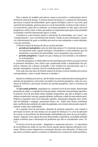 MANUAL DE SAÚDE PÚBLICA
3 3
Para a adoção de medidas preventivas, torna-se necessário o conhecimento prévio
da história natural da doença. A história natural da doença é o conjunto de informações
que temos a respeito da enfermidade: qual o agente etiológico, como é o seu ciclo, qual
o período de incubação, qual (ou quais) é a via de transmissão, existem ou não vetores e/
ou reservatórios, quais são os sintomas, se existem portadores ou não, qual o provável
prognóstico, enfim, todos os fatos que podem ser importantes para quem está estudando
ou tentando controlar determinado agravo à saúde.
Considera-se como história natural o desenrolar da enfermidade, seu “curso”, seu
“comportamento”, sem a interferência do homem. Tendo-se estas informações, é possí-
vel a determinação de quais as medidas preventivas mais adequadas a serem adotadas,
e em que momento.
A história natural da doença divide-se em dois períodos:
• período pré-patogênico: antes do indivíduo adoecer. É o momento em que ocor-
rem interações entre o agente etiológico, o hospedeiro e o meio ambiente, que vão
possibilitar a ocorrência da enfermidade, caso o hospedeiro seja suscetível;
• período patogênico: é aquele em que a doença já está instalada e em andamen-
to, no hospedeiro.
O período patogênico é subdividido em fase patológica pré-clínica (na qual ocorrem
as primeiras alterações), fase clínica (que compreende desde a manifestação dos pri-
meiros sintomas até a doença avançada) e fase residual (ou convalescença, que é o
período subseqüente à doença, fase de restabelecimento da saúde).
Para cada uma das fases da história natural da doença existem medidas preventivas
correspondentes, como se pode observar no Quadro 1.
Quanto às medidas preventivas, são divididas em prevenção primária (empregada no
período pré-patogênico), prevenção secundária (no período patogênico, antes da ocor-
rência de defeitos) e prevenção terciária (no período patogênico, após a ocorrência de
defeitos).
Na prevenção primária, enquadram-se o primeiro nível de prevenção, denominado
promoção da saúde, e o segundo nível de prevenção, conhecido como proteção específica.
O primeiro nível de prevenção utiliza medidas inespecíficas, que não se dirigem a uma
doença em particular, mas que, quando adotadas, melhoram a saúde de uma maneira geral.
Podem-se enquadrar neste nível educação sanitária, alimentação adequada, boas condi-
ções de habitação e emprego, saneamento básico, etc.. Todos estes fatores contribuem
para a melhoria das condições de saúde da população, sem estarem direcionados especifi-
camente contra uma enfermidade.
Já o segundo nível de prevenção, chamado de proteção específica, está visando à
prevenção exclusiva de uma doença (ou um grupo de doenças). É o caso da aplicação
de vacinas ou da profilaxia de determinadas enfermidades por meio do uso de medica-
mentos. Algumas vezes, apesar de serem direcionadas e específicas, as medidas adotadas
podem contribuir para a diminuição de problemas que não os considerados como “al-
vos”.
O terceiro nível de prevenção – diagnóstico e tratamento precoces – é a descoberta
de um problema de saúde em sua fase inicial, quando apenas algumas alterações ocor-
reram. Muitos exames diagnósticos conseguem detectar estas alterações. O ideal seria
que tanto os homens quanto os animais se submetessem a exames de saúde periódicos,
 
