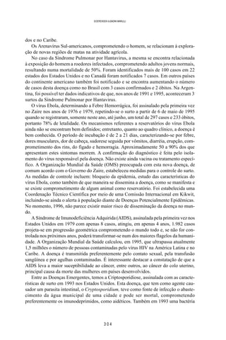 3 0 4
SOERENSEN & BADINI MARULLI
dos e no Caribe.
Os Arenavirus Sul-americanos, comprometendo o homem, se relacionam à explora-
ção de novas regiões de matas na atividade agrícola.
No caso da Síndrome Pulmonar por Hantavirus, a mesma se encontra relacionada
à exposição do homem a roedores infectados, comprometendo adultos jovens normais,
resultando numa mortalidade de 50%. Foram identificados mais de 100 casos em 22
estados dos Estados Unidos e no Canadá foram notificados 7 casos. Em outros países
do continente americano também foi notificado e se encontra aumentando o número
de casos desta doença como no Brasil com 3 casos confirmados e 2 óbitos. Na Argen-
tina, foi possível ter dados indicativos de que, nos anos de 1991 e 1995, aconteceram 3
surtos da Síndrome Pulmonar por Hantavirus.
O vírus Ebola, determinando a Febre Hemorrágica, foi assinalado pela primeira vez
no Zaire nos anos de 1976 e 1979, repetindo-se o surto a partir de 6 de maio de 1995
quando se registraram, somente neste ano, até junho, um total de 297 casos e 233 óbitos,
portanto 78% de letalidade. Os mecanismos referentes a reservatórios do vírus Ebola
ainda não se encontram bem definidos; entretanto, quanto ao quadro clínico, a doença é
bem conhecida. O período de incubação é de 2 a 21 dias, caracterizando-se por febre,
dores musculares, dor de cabeça, sudorese seguida por vômitos, diarréia, erupção, com-
prometimento dos rins, do fígado e hemorragia. Aproximadamente 50 a 90% dos que
apresentam estes sintomas morrem. A confirmação do diagnóstico é feita pelo isola-
mento do vírus responsável pela doença. Não existe ainda vacina ou tratamento especí-
fico. A Organização Mundial da Saúde (OMS) preocupada com esta nova doença, de
comum acordo com o Governo do Zaire, estabeleceu medidas para o controle do surto.
As medidas de controle incluem: bloqueio da epidemia, estudo das características do
vírus Ebola, como também de que maneira se dissemina a doença, como se manifesta e
se existe comprometimento de algum animal como reservatório. Foi estabelecida uma
Coordenação Técnico Científica por meio de uma Comissão Internacional em Kikwit,
incluindo-se ainda o alerta à população diante de Doenças Potencialmente Epidêmicas.
No momento, 1996, não parece existir maior risco de disseminação da doença no mun-
do.
A Síndrome de Imunodeficiência Adquirida (AIDS), assinalada pela primeira vez nos
Estados Unidos em 1979 com apenas 8 casos, atingiu, em apenas 4 anos, 1.982 casos
projeta-se em progressão geométrica comprometendo o mundo todo e, se não for con-
trolada nos próximos anos, poderá transformar-se num dos maiores flagelos da humani-
dade. A Organização Mundial da Saúde calculou, em 1995, que ultrapassa atualmente
1,5 milhões o número de pessoas contaminadas pelo vírus HIV na América Latina e no
Caribe. A doença é transmitida preferentemente pelo contato sexual, pela transfusão
sangüínea e por agulhas contaminadas. É interessante destacar a constatação de que a
AIDS leva a maior suceptibilidade ao câncer, entre outros, ao câncer do colo uterino,
principal causa da morte das mulheres em países desenvolvidos.
Entre as Doenças Emergentes, temos a Criptosporidiose, assinalada com as caracte-
rísticas de surto em 1993 nos Estados Unidos. Esta doença, que tem como agente cau-
sador um parasita intestinal, o Cryptosporidium, teve como fonte de infecção o abaste-
cimento da água municipal de uma cidade e pode ser mortal, comprometendo
preferentemente os imunodeprimidos, como aidéticos. Também em 1993 uma bactéria
 