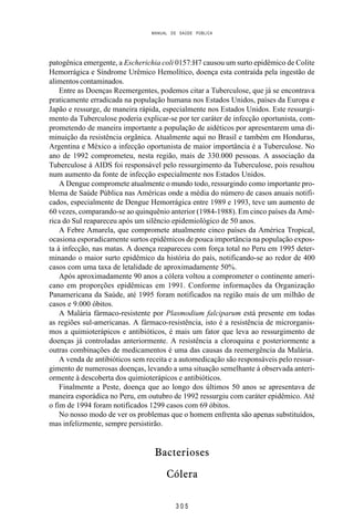 MANUAL DE SAÚDE PÚBLICA
3 0 5
patogênica emergente, a Escherichia coli 0157:H7 causou um surto epidêmico de Colite
Hemorrágica e Síndrome Urêmico Hemolítico, doença esta contraída pela ingestão de
alimentos contaminados.
Entre as Doenças Reemergentes, podemos citar a Tuberculose, que já se encontrava
praticamente erradicada na população humana nos Estados Unidos, países da Europa e
Japão e ressurge, de maneira rápida, especialmente nos Estados Unidos. Este ressurgi-
mento da Tuberculose poderia explicar-se por ter caráter de infecção oportunista, com-
prometendo de maneira importante a população de aidéticos por apresentarem uma di-
minuição da resistência orgânica. Atualmente aqui no Brasil e também em Honduras,
Argentina e México a infecção oportunista de maior importância é a Tuberculose. No
ano de 1992 comprometeu, nesta região, mais de 330.000 pessoas. A associação da
Tuberculose à AIDS foi responsável pelo ressurgimento da Tuberculose, pois resultou
num aumento da fonte de infecção especialmente nos Estados Unidos.
A Dengue compromete atualmente o mundo todo, ressurgindo como importante pro-
blema de Saúde Pública nas Américas onde a média do número de casos anuais notifi-
cados, especialmente de Dengue Hemorrágica entre 1989 e 1993, teve um aumento de
60 vezes, comparando-se ao quinquênio anterior (1984-1988). Em cinco países da Amé-
rica do Sul reapareceu após um silêncio epidemiológico de 50 anos.
A Febre Amarela, que compromete atualmente cinco países da América Tropical,
ocasiona esporadicamente surtos epidêmicos de pouca importância na população expos-
ta à infecção, nas matas. A doença reapareceu com força total no Peru em 1995 deter-
minando o maior surto epidêmico da história do país, notificando-se ao redor de 400
casos com uma taxa de letalidade de aproximadamente 50%.
Após aproximadamente 90 anos a cólera voltou a comprometer o continente ameri-
cano em proporções epidêmicas em 1991. Conforme informações da Organização
Panamericana da Saúde, até 1995 foram notificados na região mais de um milhão de
casos e 9.000 óbitos.
A Malária fármaco-resistente por Plasmodium falciparum está presente em todas
as regiões sul-americanas. A fármaco-resistência, isto é a resistência de microrganis-
mos a quimioterápicos e antibióticos, é mais um fator que leva ao ressurgimento de
doenças já controladas anteriormente. A resistência a cloroquina e posteriormente a
outras combinações de medicamentos é uma das causas da reemergência da Malária.
A venda de antibióticos sem receita e a automedicação são responsáveis pelo ressur-
gimento de numerosas doenças, levando a uma situação semelhante à observada anteri-
ormente à descoberta dos quimioterápicos e antibióticos.
Finalmente a Peste, doença que ao longo dos últimos 50 anos se apresentava de
maneira esporádica no Peru, em outubro de 1992 ressurgiu com caráter epidêmico. Até
o fim de 1994 foram notificados 1299 casos com 69 óbitos.
No nosso modo de ver os problemas que o homem enfrenta são apenas substituídos,
mas infelizmente, sempre persistirão.
Bacterioses
Cólera
 