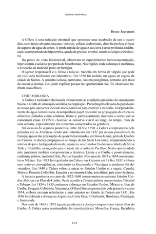 3 0 6
SOERENSEN & BADINI MARULLI
Bruno Soerensen
A Cólera é uma infecção intestinal que apresenta uma incubação de um a quatro
dias, com início abrupto, náuseas, vômitos, cólicas abdominais, diarréia profusa e fezes
de aspecto de água de arroz. A perda rápida de água e sais leva à uma profunda desidra-
tação acompanhada de hipotermia, queda da pressão arterial, anúria e colapso circulató-
rio.
Do ponto de vista laboratorial, observam-se especialmente hemoconcentração,
hipovolemia e acidose por perda de bicarbonato. Nas regiões onde a doença é endêmica,
a evolução da moléstia pode ser benigna.
O agente responsável é o Vibrio cholerae, bactéria em forma de vírgula que pode
ser cultivada facilmente em laboratório. Em 1978 foi isolado em águas de esgoto da
cidade de Santos. A amostra isolada, entretanto, não era patogênica, portanto sem risco
de causar a doença. Isto pode explicar porque na oportunidade não foi observado ne-
nhum caso clínico.
EPIDEMIOLOGIA
A Cólera é moléstia relacionada intimamente às condições precárias de saneamento
básico e à falta de educação sanitária da população. Porcentagem elevada da população
de nosso país apresenta elevado risco potencial para contrair a moléstia. Independente-
mente da água contaminada, desempenham papel relevante na propagação da cólera os
alimentos poluídos como verduras, frutas e, particularmente, mariscos e ostras que se
consomem cruas. O Vibrio cholerae se conserva viável ao longo do tempo, mais de
uma semana, especialmente em alimentos conservados na geladeira.
Por ocasião da segunda pandemia, entre 1829 e 1850, a Cólera comprometeu pela
primeira vez as Américas, tendo sido introduzida em 1832 por navios procedentes da
Europa, apesar das precauções de quarentena tomadas em Gross Island, perto de Quebec
no Canadá. A doença propagou-se ao longo do rio Saint Lawrence, comprometendo o
interior do país. Independentemente, apareceu nos Estados Unidos nas cidades de Nova
York e Filadélfia, avançando para o oeste até a costa do Pacífico. Nesta oportunidade
esta pandemia também comprometeu a América Latina e o Caribe e possivelmente,
conforme relatos, também Chile, Peru e Equador. Nos anos de 1833 e 1854 comprome-
teu o México. Em 1833 foi registrado em Cuba e nas Guianas em 1836 e 1837, embora
sem maiores conseqüências; entretanto na Guatemala e Nicarágua a epidemia foi de-
vastadora. Em 1848 a Cólera voltou a atacar os Estados Unidos e, a seguir, Canadá,
México, Panamá, Colômbia, Equador e novamente Cuba, este último país com violência.
A terceira pandemia nos anos de 1852-1860 comprometeu novamente Estados Uni-
dos, México e as Ilhas do Caribe. Nesta ocasião a Cólera também comprometeu Trinidad
e Tobago. Em 1854 e 1855 continuou a doença nos Estados Unidos, México e Ilhas do
Caribe, Uruguai, Colômbia, Venezuela. O Brasil foi comprometido pela primeira vez em
1854, embora existam referências a uma anterior no Estado do Paraná em 1851. Em
1856 foi relatada a doença na Argentina, Costa Rica, El Salvador, Honduras, Nicarágua
e Guatemala.
Nos anos de 1863 a 1875 (quarta pandemia) a doença comprometeu várias ilhas do
Caribe. A Cólera nesta oportunidade foi introduzida em Marselha, França, República
 