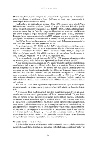 MANUAL DE SAÚDE PÚBLICA
3 0 7
Dominicana, Cuba, Chile e Paraguai. Os Estados Unidos registraram em 1865 um surto
grave, introduzido por navios procedentes da Europa ou ainda como conseqüência de
uma simples recrudescência da doença.
Em Honduras foi registrada, nos anos de 1866 a 1871. Um caso importado de Nova
Orleans levou a moléstia a América Central. Nicarágua e Honduras Britânicas (atual-
mente Belice) foram comprometidas nos anos de 1866 a 1868. Guatemala também apre-
sentou surtos em 1866 e o Brasil foi comprometido novamente no mesmo ano. No mes-
mo tempo, atingiu as tropas paraguaias durante a guerra com o Brasil, Argentina e
Paraguai. Nesta mesma oportunidade, em 1868 a doença penetrou na Argentina avan-
çando para a Bolívia e Peru e contaminando a Costa do Pacífico, incluindo-se a do Chile.
Em 1867, a doença também penetrou no Brasil, a partir do Paraguai, propagando-se
aos Estados de Rio de Janeiro e Rio Grande do Sul.
Na quinta pandemia (1881-1896), a cidade de Nova York foi comprometida por meio
de uma importação da Cólera em navio procedente de Nápoles e Marselha. Nesta opor-
tunidade foram observados surtos no México nos anos de 1886 a 1888, no Uruguai em
1886 e no Chile nos anos de 1886 a 1888. A doença foi constatada no Brasil nos anos de
1893 a 1895, na Argentina 1894 e 1895 e no Uruguai em 1895.
Na sexta pandemia, ocorrida nos anos de 1899 a 1923, a doença não comprometeu
as Américas, sendo a Ilha da Madeira o ponto ocidental mais afetado, em 1910.
A atual e sétima pandemia, iniciada em 1961 a partir de um foco endêmico na Indonésia,
espalhou-se a toda a Ásia, a região oriental da Europa, ao norte da África, a península
Ibérica, atingindo a Itália em 1973. No mesmo ano, nos Estados Unidos (Texas) foi
registrado um caso de origem desconhecida. Em 1978 foram detectados 8 casos clínicos
esporádicos no Estado de Luisiana e 3 infecções assintomáticas. A partir de 1978 continu-
aram aparecendo nos Estados Unidos casos autóctones, 18 em 1986, 6 em 1987 e 7 em
1988, todos relacionados ao consumo de ostras cruas colhidas no Golfo do México. Em
1989 não foram relatados casos autóctones e em 1990 dois casos autóctones no Estado
de Luisiana.
Nos anos de 1977 e 1978, registraram-se pequenos surtos no Japão e casos esporá-
dicos importados em pessoas que regressaram à Europa Ocidental, ao Canadá e à Aus-
trália.
A propagação desta pandemia em 30 anos tem características que devem ser consi-
deradas, entre outras o atual agente causador Vibrião colérico biotipo El Tor, que deter-
mina um número elevado de casos de infecções, assintomáticas algumas, confundidas
com outros processos diarreicos agudos, mas basicamente o fator de maior importância
é a deficiência do saneamento básico na América Latina e em nosso País em particular,
onde os rios recebem sem tratamento prévio o esgoto das cidades, constituindo-se em
grave problema de Saúde Pública. O Vibrião colérico é veiculado pela água contamina-
da, fazendo com que as populações tenham alto risco de contrair Cólera, devido também
à deficiência de cloração da água e, por vezes, à total ausência de tratamento de alimen-
tos como verduras, frutas, ostras, peixes consumidos crus ou ainda de outros alimentos
manipulados sem nenhuma higiene tornam nosso país vulnerável.
O avanço da cólera no brasil
A doença ficou restrita inicialmente à região amazônica, devido a baixa densidade
demográfica, entretanto à medida que aumenta a mobilidade de população por via fluvial
 