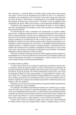 3 0 8
SOERENSEN & BADINI MARULLI
(Rio Amazonas), a veiculação hídrica do Vibrião colérico poderá afetar massivamente
esta região. O maior risco de disseminação da moléstia no país é o rio Amazonas e
acreditamos que considerando-se diversos fatores, entre outros a progressão observada,
nos meses de março a abril teremos a contaminação da costa atlântica progredindo a
disseminação da doença para o litoral norte e sul. Desde o início da epidemia foram
constatados pelo menos 3.000 casos da doença e aproximadamente 40.000 portadores.
O papel de maior importância para a disseminação da cólera no litoral Atlântico
deverá ser desempenhado por pescadores, assim como aconteceu na contaminação de
todo o litoral do Pacífico.
Na interiorização da cólera a população esta representada, nas grandes cidades,
pelas favelas. Acreditamos ainda que existe o avanço da doença para o oeste, a partir do
litoral, comprometendo por meio de surtos as populações de alto risco. Esta dissemina-
ção deverá ser processada especialmente por via rodoviária e por via férrea. Somente
qualquer mudança nas características do Vibrio cholerae quanto à virulência ou à ca-
pacidade de resistência ao meio ambiente poderá mudar a progressão da moléstia, con-
siderando-se ainda a inexistência de vacina eficaz. A imunidade conferida pela doença
também é precária. A vigilância sanitária, a educação sanitária, o saneamento futuro e a
melhoria das condições sócio-econômicas contribuirão no futuro para se evitar a cólera
assim como outras doenças relacionadas às deficiências acima referidas. O tratamento
adequado dos doentes diminuirá o número de óbitos.
O fracasso no bloqueio da doença na porta de entrada (região amazônica) diminui as
possibilidades de se evitar uma epidemia em nível nacional. É preocupante a falência no
controle da progressão da doença e nos perguntamos: a cólera vem para ficar?, assim
como na Índia, teremos recrudescimentos periódicos?
A vacina contra a cólera
A vacina contra Cólera em uso atualmente é preparada com bactérias inteiras (vaci-
na somática), mortas por processo químico ou físico, ministrada por via parenteral, de
proteção moderada por período reduzido sendo ineficaz para a prevenção e o controle
da moléstia. O grau de proteção é de 30-60% administrada em duas doses. Esta vacina
foi preparada no Brasil em outras oportunidades; o seu procedimento é simples, entre-
tanto, desde 1973 a Organização Mundial da Saúde (OMS) não recomenda o seu uso
por ser ineficaz para prevenir a disseminação da Cólera, assim como também não reco-
menda a exigência de vacinação como condição para permitir a entrada das pessoas que
chegam a uma área endêmica.
Entretanto, o uso de uma vacina eficaz poderia ser de grande utilidade, paralelamente
às outras medidas que serão assinaladas.
Foi verificado, em trabalhos experimentais realizados com voluntários que se recupe-
raram da Cólera, que os mesmos se encontram protegidos contra a reinfecção durante
vários anos. Independentemente deste fato, os conhecimentos em imunologia referentes
à proteção das mucosas contra infecções entéricas serviram de base para a obtenção de
novas vacinas mais eficazes. A vacina recomendável seria aquela que conseguisse pro-
teger contra a doença grave e ainda reduzisse o risco de infecção assintomática.
Existem várias vacinas em estudos de campo, entre outras, uma vacina constituída
de vibrião colérico morto, dos sorotipos Inaba e Ogawa, e biotipos clássico e El Tor,
 