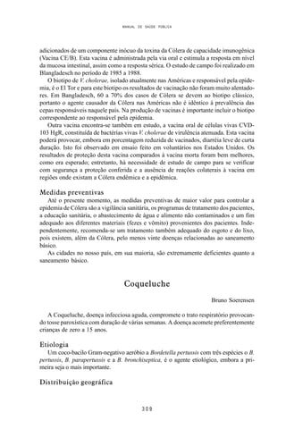 MANUAL DE SAÚDE PÚBLICA
3 0 9
adicionados de um componente inócuo da toxina da Cólera de capacidade imunogênica
(Vacina CE/B). Esta vacina é administrada pela via oral e estimula a resposta em nível
da mucosa intestinal, assim como a resposta sérica. O estudo de campo foi realizado em
Blangladesch no período de 1985 a 1988.
O biotipo de V. cholerae, isolado atualmente nas Américas e responsável pela epide-
mia, é o El Tor e para este biotipo os resultados de vacinação não foram muito alentado-
res. Em Bangladesch, 60 a 70% dos casos de Cólera se devem ao biotipo clássico,
portanto o agente causador da Cólera nas Américas não é idêntico à prevalência das
cepas responsáveis naquele país. Na produção de vacinas é importante incluir o biotipo
correspondente ao responsável pela epidemia.
Outra vacina encontra-se também em estudo, a vacina oral de células vivas CVD-
103 HgR, constituída de bactérias vivas V. cholerae de virulência atenuada. Esta vacina
poderá provocar, embora em porcentagem reduzida de vacinados, diarréia leve de curta
duração. Isto foi observado em ensaio feito em voluntários nos Estados Unidos. Os
resultados de proteção desta vacina comparados à vacina morta foram bem melhores,
como era esperado; entretanto, há necessidade de estudo de campo para se verificar
com segurança a proteção conferida e a ausência de reações colaterais à vacina em
regiões onde existam a Cólera endêmica e a epidêmica.
Medidas preventivas
Até o presente momento, as medidas preventivas de maior valor para controlar a
epidemia de Cólera são a vigilância sanitária, os programas de tratamento dos pacientes,
a educação sanitária, o abastecimento de água e alimento não contaminados e um fim
adequado aos diferentes materiais (fezes e vômito) provenientes dos pacientes. Inde-
pendentemente, recomenda-se um tratamento também adequado do esgoto e do lixo,
pois existem, além da Cólera, pelo menos vinte doenças relacionadas ao saneamento
básico.
As cidades no nosso país, em sua maioria, são extremamente deficientes quanto a
saneamento básico.
Coqueluche
Bruno Soerensen
A Coqueluche, doença infecciosa aguda, compromete o trato respiratório provocan-
do tosse paroxística com duração de várias semanas. A doença acomete preferentemente
crianças de zero a 15 anos.
Etiologia
Um coco-bacilo Gram-negativo aeróbio a Bordetella pertussis com três espécies o B.
pertussis, B. parapertussis e a B. bronchiseptica, é o agente etiológico, embora a pri-
meira seja o mais importante.
Distribuição geográfica
 