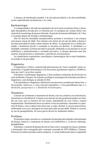 3 1 0
SOERENSEN & BADINI MARULLI
A doença, de distribuição mundial, é de elevada prevalência e de alta mortalidade,
ocorre especialmente na primavera e no verão.
Epidemiologia
A contagiosidade é elevada nas populações de nível sócio-econômico baixo e densi-
dade demográfica elevada pois se transmite por via aerógena por contato direto com
material de nasofaringe da pessoa infectada. O período de transmissibilidade é de 7 dias
a 3 semanas depois de iniciada a sintomatologia.
Não foi descrita imunidade transplacentária, portanto a ocorrência é em crianças
com poucos meses de idade. Nas crianças com menos de um ano de idade a doença é
de maior gravidade levando a maior número de óbitos. A coqueluche leva a sólida imu-
nidade e atualmente devido à vacinação se encontra em declínio. A morbidade e a
letalidade, entretanto, já foram elevadas no passado, atribuindo-se seu declínio ao uso de
antibióticos e preferentemente à vacinação preventiva. A doença apresenta uma fase
catarral, uma paroxística e, finalmente, o período de convalescência.
As complicações respiratórias, neurológicas e hemorrágicas são as mais freqüentes,
revestindo-se de gravidade.
Diagnóstico
O diagnóstico é clínico, caracterizado pela presença da “tosse comprida” muito ca-
racterística. O quadro hematológico é de leucocitose (geralmente superior a 20.000 cé-
lulas por mm3 ) já na fase catarral.
Entretanto a confirmação diagnóstica é feita mediante isolamento da Bordetella no
meio de Bordet e Gengou. Os métodos sorológicos na pesquisa de anticorpos auxiliam o
diagnóstico, com destaque ao método ELISA.
É de importância o diagnóstico diferencial com processos causados por adenovírus, o
Haemophilus influenzae, o vírus sincicial respiratório, o vírus parainfluenza tipo 2, a
Bordetella parapertussis e a Bordetella bronchiseptica.
Tratamento
Consiste em isolamento e tratamento do doente e de seus contatos com eritromicina,
tetraciclina ou cloranfenicol. Crianças com mais de um ano geralmente podem ser trata-
das em casa, mas as menores de seis meses, dependendo do caso clínico, exigem
hospitalização. Paralelamente deve-se reduzir o risco de aspiração, colocando-se o paci-
ente de bruços, com a cabeça mais baixa que o corpo, durante os acessos paroxísticos,
melhorando com isso a drenagem do muco pela ação da gravidade. Poderá se recorrer
ao uso de gamaglobulina. Os casos graves devem ter tratamento médico.
Profilaxia
Em primeiro lugar, encontra-se o isolamento do paciente para impedir a disseminação
da doença. Soma-se o tratamento do doente com antibióticos e, se houver indicação,
gamaglobulina.
Entretanto, o controle da doença deverá ser feito com a vacinação em massa, mediante
a imunização ativa conseguida pela vacinação associada da DTP (Diftérica, Tétanica,
Pertussis) ou ainda associada a outros antígenos. A vacina tradicional contra a coqueluche
 