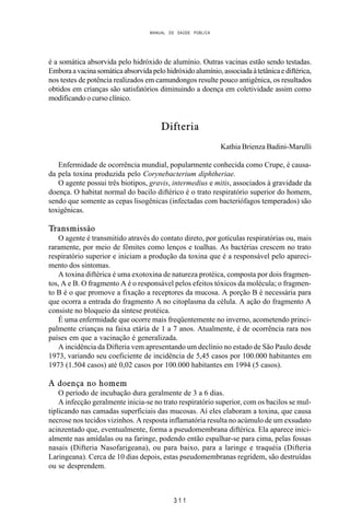 MANUAL DE SAÚDE PÚBLICA
3 1 1
é a somática absorvida pelo hidróxido de alumínio. Outras vacinas estão sendo testadas.
Emboraavacinasomáticaabsorvidapelohidróxidoalumínio,associadaàtetânicaediftérica,
nos testes de potência realizados em camundongos resulte pouco antigênica, os resultados
obtidos em crianças são satisfatórios diminuindo a doença em coletividade assim como
modificando o curso clínico.
Difteria
Kathia Brienza Badini-Marulli
Enfermidade de ocorrência mundial, popularmente conhecida como Crupe, é causa-
da pela toxina produzida pelo Corynebacterium diphtheriae.
O agente possui três biotipos, gravis, intermedius e mitis, associados à gravidade da
doença. O habitat normal do bacilo diftérico é o trato respiratório superior do homem,
sendo que somente as cepas lisogênicas (infectadas com bacteriófagos temperados) são
toxigênicas.
Transmissão
O agente é transmitido através do contato direto, por gotículas respiratórias ou, mais
raramente, por meio de fômites como lenços e toalhas. As bactérias crescem no trato
respiratório superior e iniciam a produção da toxina que é a responsável pelo apareci-
mento dos sintomas.
A toxina diftérica é uma exotoxina de natureza protéica, composta por dois fragmen-
tos, A e B. O fragmento A é o responsável pelos efeitos tóxicos da molécula; o fragmen-
to B é o que promove a fixação a receptores da mucosa. A porção B é necessária para
que ocorra a entrada do fragmento A no citoplasma da célula. A ação do fragmento A
consiste no bloqueio da síntese protéica.
É uma enfermidade que ocorre mais freqüentemente no inverno, acometendo princi-
palmente crianças na faixa etária de 1 a 7 anos. Atualmente, é de ocorrência rara nos
países em que a vacinação é generalizada.
A incidência da Difteria vem apresentando um declínio no estado de São Paulo desde
1973, variando seu coeficiente de incidência de 5,45 casos por 100.000 habitantes em
1973 (1.504 casos) até 0,02 casos por 100.000 habitantes em 1994 (5 casos).
A doença no homem
O período de incubação dura geralmente de 3 a 6 dias.
A infecção geralmente inicia-se no trato respiratório superior, com os bacilos se mul-
tiplicando nas camadas superficiais das mucosas. Aí eles elaboram a toxina, que causa
necrose nos tecidos vizinhos. A resposta inflamatória resulta no acúmulo de um exsudato
acinzentado que, eventualmente, forma a pseudomembrana diftérica. Ela aparece inici-
almente nas amídalas ou na faringe, podendo então espalhar-se para cima, pelas fossas
nasais (Difteria Nasofarigeana), ou para baixo, para a laringe e traquéia (Difteria
Laringeana). Cerca de 10 dias depois, estas pseudomembranas regridem, são destruídas
ou se desprendem.
 