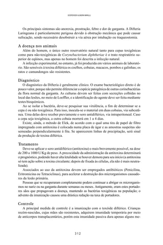3 1 2
SOERENSEN & BADINI MARULLI
Os principais sintomas são anorexia, prostração, febre e dor de garganta. A Difteria
Laringeana é particularmente perigosa devido à obstrução mecânica que pode causar
sufocação, sendo necessário desobstruir a via aérea por intubação ou traqueostomia.
A doença nos animais
Além do homem, o único outro reservatório natural tanto para cepas toxigênicas
como para não-toxigênicas de Corynebacterium diphtheriae é o trato respiratório su-
perior de eqüinos, mas apenas no homem foi descrita a infecção natural.
A infecção experimental, no entanto, já foi produzida em vários animais de laborató-
rio. São sensíveis à toxina diftérica os coelhos, cobaias, macacos, pombos e galinhas; os
ratos e camundongos são resistentes.
Diagnóstico
O diagnóstico da Difteria é geralmente clínico. O exame bacteriológico direto é de
pouco valor, porque não permite diferenciar a espécie patogênica de outras corinebactérias
da flora normal da garganta. As culturas devem ser feitas com secreções colhidas no
local das lesões, no meio de Loeffler, e a identificação do agente deve ser feita mediante
testes bioquímicos.
Ao se isolar a bactéria, deve-se pesquisar sua virulência, a fim de determinar se a
cepa é ou não toxigênica. Para isso, inocula-se o material em duas cobaias, via subcutâ-
nea. Uma delas deve receber previamente o soro antidiftérico, via intraperitoneal. Caso
a cepa seja toxigênica, a outra cobaia morrerá em 1 a 4 dias.
Existe, ainda, o método de Elek, de acordo com o qual uma tira de papel de filtro
impregnada com antitoxina é colocada numa placa de ágar e as amostras suspeitas são
semeadas perpendicularmente à fita. Se aparecerem linhas de precipitação, será sinal
da produção de toxina diftérica.
Tratamento
Deve-se aplicar o soro antidiftérico (antitoxina) o mais brevemente possível, na dose
de 200 a 1000 U/Kg de peso. A precocidade da administração da antitoxina determinará
o prognóstico, podendo haver alta letalidade se houver demora para seu início (a antitoxina
só tem ação sobre a toxina circulante; depois de fixada às células, ela não é mais neutra-
lizada).
Associados ao uso da antitoxina devem ser empregados antibióticos (Penicilina,
Eritromicina ou Tetraciclinas), para acelerar a destruição dos microrganismos causado-
res da lesão primária.
Pessoas que se recuperaram completamente podem continuar a abrigar os microrganis-
mos no nariz ou na garganta durante semanas ou meses. Antigamente, eram estes portado-
res sãos que propagavam a doença, mantendo as bactérias toxigênicas na população; o
advento da imunização causou uma drástica redução na taxa de portadores.
Controle
A principal medida de controle é a imunização com o toxóide diftérico. Crianças
recém-nascidas, cujas mães são resistentes, adquirem imunidade temporária por meio
de anticorpos transplacentários, porém esta imunidade passiva dura apenas alguns me-
 