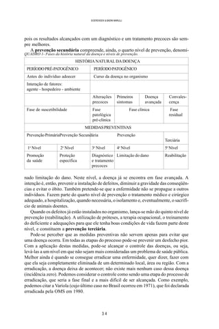 3 4
SOERENSEN & BADINI MARULLI
pois os resultados alcançados com um diagnóstico e um tratamento precoces são sem-
pre melhores.
A prevenção secundária compreende, ainda, o quarto nível de prevenção, denomi-
nado limitação do dano. Neste nível, a doença já se encontra em fase avançada. A
intenção é, então, prevenir a instalação de defeitos, diminuir a gravidade das conseqüên-
cias e evitar o óbito. Também pretende-se que a enfermidade não se propague a outros
indivíduos. Fazem parte do quarto nível de prevenção o tratamento médico e cirúrgico
adequado, a hospitalização, quando necessária, o isolamento e, eventualmente, o sacrifí-
cio de animais doentes.
Quando os defeitos já estão instalados no organismo, lança-se mão do quinto nível de
prevenção (reabilitação). A utilização de próteses, a terapia ocupacional, o treinamento
do deficiente e adequações para que ele tenha boas condições de vida fazem parte deste
nível, e constituem a prevenção terciária.
Pode-se perceber que as medidas preventivas não servem apenas para evitar que
uma doença ocorra. Em todas as etapas do processo pode-se prevenir um desfecho pior.
Com a aplicação destas medidas, pode-se alcançar o controle das doenças, ou seja,
levá-las a um nível em que não sejam mais consideradas um problema de saúde pública.
Melhor ainda é quando se consegue erradicar uma enfermidade, quer dizer, fazer com
que ela seja completamente eliminada de um determinado local, área ou região. Com a
erradicação, a doença deixa de acontecer; não existe mais nenhum caso dessa doença
(incidência zero). Podemos considerar o controle como sendo uma etapa do processo de
erradicação, que seria a fase final e a mais difícil de ser alcançada. Como exemplo,
podemos citar a Varíola (cujo último caso no Brasil ocorreu em 1971), que foi declarada
erradicada pela OMS em 1980.
QUADRO 1- Fases da história natural da doença e níveis de prevenção.
HISTÓRIA NATURAL DA DOENÇA
PERÍODOPRÉ-PATOGÊNICO PERÍODOPATOGÊNICO
Antes do indivíduo adoecer Curso da doença no organismo
Interação de fatores:
agente - hospedeiro - ambiente
Alterações Primeiros Doença Convales-
precoces sintomas avançada cença
Fase de suscetibilidade Fase Fase clínica Fase
patológica residual
pré-clínica
MEDIDASPREVENTIVAS
Prevenção PrimáriaPrevenção Secundária Prevenção
Terciária
1o
Nível 2o
Nível 3o
Nível 4o
Nível 5o
Nível
Promoção Proteção Diagnóstico Limitação do dano Reabilitação
da saúde específica e tratamento
precoces
 