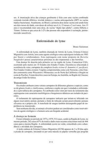 MANUAL DE SAÚDE PÚBLICA
3 1 3
ses. A imunização ativa das crianças geralmente é feita com uma vacina combinada
contendo toxóide diftérico, toxóide tetânico e vacina anticoqueluche (DPT ou vacina
tríplice bacteriana). Atualmente, no Brasil, a primeira dose desta vacina está sendo feita
aos dois meses de idade, com doses de reforço aos 4, 6, 15 meses e 5 ou 6 anos. Aos 15
anos é recomendada mais uma dose, da vacina “dupla tipo adulto”, contra Difteria e
Tétano. Estima-se que cerca de 1-2% das pessoas não respondem à vacinação, perma-
necendo suscetíveis.
Enfermidade de lyme
Bruno Soerensen
A enfermidade de Lyme, também chamada de Artrite de Lyme, Eritema Crónico
Migratório com Artrite, tem como agente etiológico uma espiroqueta isolada em 1983
por Steere e colaboradores. Esta espiroqueta com nome proposto de Borrelia
burgdorferi possui características próximas às dos treponemas e das borrélias.
Esta doença foi descrita pela primeira vez na região de Lyme, Connecticut USA,
ocorrendo pelo menos em 14 Estados dos Estados Unidos. Encontra-se relacionada à
ocorrência do vetor, carrapatos do complexo Ixodes ricinus (I. dammini e I. pacificus).
Nos Estados Unidos existem 3 regiões comprometidas como a do Noroeste, a dos Esta-
dos centronorte como Wisconsin e Minnesota e ao do Norte da California e Oregón na
costa do Pacífico. Foram descritos casos na Europa, na Austrália, na Região do Cáucaso
da antiga União Soviética.
Transmissão
Os estudos atribuem como vetores carrapatos de diferentes gêneros e espécies, como
os do gênero Ixodes e Amblyomma, conforme a região em que é estudada a enfermida-
de e a prevalência dos carrapatos. Foi atribuído como vetor por meio de isolamento das
espiroquetas com caracteres morfológicos e bioquímicos idênticos aos isolados de paci-
entes.
O isolamento de espiroquetas de carrapatos indicaria que teriam-se infectado em
algum reservatório animal, portanto a fonte de infecção seriam possivelmente animais
silvestres ou o próprio cão. A transfusão de sangue também desempenha papel de im-
portância na transmissão.
Sem nenhuma dúvida, os animais silvestres podem ser considerados como reservató-
rios do agente etiológico e o homem seria um hóspede acidental.
A doença no homem
Foram relatados no período de 1975 a 1979, 512 casos, sendo na Região de Lyme, no
mesmo período, 242 casos (47% do total) e dados mais recentes relacionam mais de 444
casos para a mesma Região. A enfermidade ocorre no verão, coincidindo com a abun-
dância e atividade dos carrapatos.
A lesão cutânea de Eritema Crônico Migratório (ECM) aparece de 3 a 20 dias após
a picada do carrapato, iniciando-se por uma mácula ou pápula vermelha que progride
 