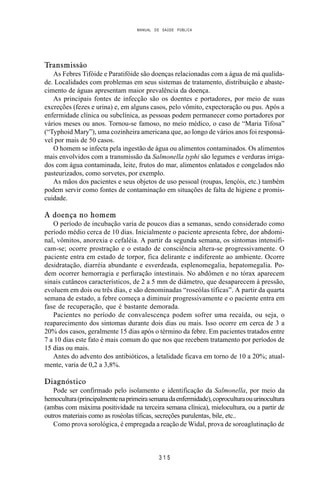 MANUAL DE SAÚDE PÚBLICA
3 1 5
Transmissão
As Febres Tifóide e Paratifóide são doenças relacionadas com a água de má qualida-
de. Localidades com problemas em seus sistemas de tratamento, distribuição e abaste-
cimento de águas apresentam maior prevalência da doença.
As principais fontes de infecção são os doentes e portadores, por meio de suas
excreções (fezes e urina) e, em alguns casos, pelo vômito, expectoração ou pus. Após a
enfermidade clínica ou subclínica, as pessoas podem permanecer como portadores por
vários meses ou anos. Tornou-se famoso, no meio médico, o caso de “Maria Tifosa”
(“Typhoid Mary”), uma cozinheira americana que, ao longo de vários anos foi responsá-
vel por mais de 50 casos.
O homem se infecta pela ingestão de água ou alimentos contaminados. Os alimentos
mais envolvidos com a transmissão da Salmonella typhi são legumes e verduras irriga-
dos com água contaminada, leite, frutos do mar, alimentos enlatados e congelados não
pasteurizados, como sorvetes, por exemplo.
As mãos dos pacientes e seus objetos de uso pessoal (roupas, lençóis, etc.) também
podem servir como fontes de contaminação em situações de falta de higiene e promis-
cuidade.
A doença no homem
O período de incubação varia de poucos dias a semanas, sendo considerado como
período médio cerca de 10 dias. Inicialmente o paciente apresenta febre, dor abdomi-
nal, vômitos, anorexia e cefaléia. A partir da segunda semana, os sintomas intensifi-
cam-se; ocorre prostração e o estado de consciência altera-se progressivamente. O
paciente entra em estado de torpor, fica delirante e indiferente ao ambiente. Ocorre
desidratação, diarréia abundante e esverdeada, esplenomegalia, hepatomegalia. Po-
dem ocorrer hemorragia e perfuração intestinais. No abdômen e no tórax aparecem
sinais cutâneos característicos, de 2 a 5 mm de diâmetro, que desaparecem à pressão,
evoluem em dois ou três dias, e são denominadas “roseólas tíficas”. A partir da quarta
semana de estado, a febre começa a diminuir progressivamente e o paciente entra em
fase de recuperação, que é bastante demorada.
Pacientes no período de convalescença podem sofrer uma recaída, ou seja, o
reaparecimento dos sintomas durante dois dias ou mais. Isso ocorre em cerca de 3 a
20% dos casos, geralmente 15 dias após o término da febre. Em pacientes tratados entre
7 a 10 dias este fato é mais comum do que nos que recebem tratamento por períodos de
15 dias ou mais.
Antes do advento dos antibióticos, a letalidade ficava em torno de 10 a 20%; atual-
mente, varia de 0,2 a 3,8%.
Diagnóstico
Pode ser confirmado pelo isolamento e identificação da Salmonella, por meio da
hemocultura(principalmentenaprimeirasemanadaenfermidade),coproculturaouurinocultura
(ambas com máxima positividade na terceira semana clínica), mielocultura, ou a partir de
outros materiais como as roséolas tíficas, secreções purulentas, bile, etc..
Como prova sorológica, é empregada a reação de Widal, prova de soroaglutinação de
 