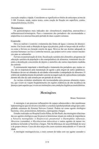 3 1 6
SOERENSEN & BADINI MARULLI
execução simples e rápida. Consideram-se significativos títulos de anticorpos acima de
1:100. Existem, ainda, outros testes, como reação de fixação em superfície, contra-
imunoeletroforese, ELISA.
Tratamento
Os quimioterápicos mais indicados são: cloranfenicol, ampicilina, amoxacilina e
sulfametoxazol-trimetoprim. Para o tratamento dos portadores são recomendadas a
ampicilina ou a amoxacilina pelo período de duas a quatro semanas.
Controle
Deve-se realizar o controle e tratamento das fontes de água e sistemas de abasteci-
mento. Em locais onde a obtenção de água seja precária, pode-se lançar mão de artifíci-
os como a fervura ou cloração caseira da água. Deve-se dar um destino adequado às
excretas humanas e ao lixo e controlar moscas, que podem servir como vetores mecâni-
cos para as salmonelas.
Fervura ou pasteurização do leite; fiscalização sanitária dos alimentos; programas de
educação sanitária da população e dos manipuladores de alimentos; tratamento dos do-
entes e desinfecção concorrente de dejetos e utensílios são outras importantes medidas
de controle.
É extremamente importante a identificação e tratamento dos portadores que, muitas ve-
zes, são os responsáveis pela manutenção do agente e pela origem de surtos epidêmicos.
Portadores devem ser afastados de atividades relacionadas à manipulação de alimentos. O
critério de restabelecimento do portador consiste na negativação de coproculturas realizadas
durante três dias de cada semana por um período de um mês.
As vacinas existentes atualmente são recomendadas para pessoas altamente expos-
tas, que vivem ou viajam freqüentemente em regiões endêmicas de alta incidência da
doença e para aquelas que vivem em instituições com condições higiênicas insatisfatórias.
Meningites
Bruno Soerensen
A meningite é um processo inflamatório do espaço subaracnídeo e das membranas
leptomeníngeas que envolvem o encéfalo e a medula espinhal podendo atingir por conti-
güidade estruturas do Sistema Nervoso Central. Podem ter como agente etrológico
bacterias, vírus, protozorários, helmintos, espiroquetas e fungos.
Estudos realizados no Hospital Emilio Ribas, de São Paulo, das meningites relaciona-
das aos agentes etiológicos que foi possível determinar situam em ordem de importância
a Neisseria meningitides: o Streptococais pneumonial: o Haemophilus influenzae:
Mixovirus (caxumba); o Mycobacterium tuberculosis e outros agentes de menor im-
portância incluindo-se bactérias e fungos. Não há diferenças de suscetibilidade de sexo
e de grupos étnicos. Cerca de dois terços dos casos ocorrem antecedendo os 15 anos de
idade.
A meningite meningocóccica, a mais comum de todas com seu agente causador a
 