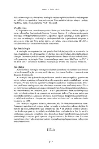 MANUAL DE SAÚDE PÚBLICA
3 1 7
Neisseria meningitidis, determina a meningite cérebro-espinhal epidémica, embora possa
ser endência ou esporádica. Caracteriza-se por febre, cefaléia intensa, náusea, vomitos,
rigidez de nuca e freqüentemente “rash” petequial.
Diagnóstico
O diagnóstico tem como base o quadro clínico que inclui febre, vômitos, rigidez da
nuca e alterações funcionais do Sistema Nervoso Central. A confirmação do agente
etiológico é feita pelo exame liquórico. O aspecto do liquor, a citologia, o exame químico,
o exame bacteriológico e micológico são imprescindíveis. A pesquisa de antígenos e
anticorpos pode ser feita pelas provas de latex, imunoenzimatico (ELISA),
radioimunoensaio e imunofluorescência, entre outras.
Epidemiologia
A meningite meningocóccica é de grande distribuição geográfica e se mantém de
maneira endêmica em várias regiões, produzindo casos esporádicos, principalmente em
crianças. Entretanto, periodicamente, independentemente da sua faixa de endemicidade,
pode apresentar caráter epizoótico como aquela que ocorreu em São Paulo em 1947 e
em 1971 a 1974 com maior incidência nos meses de inverno e no início da primavera.
Profilaxia
A profilaxia da meningite meningocóccica tem como base o isolamento dos doentes
e a imediata notificação, o tratamento do doente e de todos os familiares e comunicantes
de casos de meningite.
A vacinação com polissacárides purificados constitui o recurso prático que deve-se
impor, embora as vacinas polissacarídicas não apresentem a antigenicidade das vacinas
proteicas. Por este motivo a algumas vacinas polissacarídecas foram adicionadas prote-
ínas contidas no meningococo com o intuito de aumentar o seu resultado protetor. Diver-
sos experimentos realizados em grupos militares teriam fornecido resultados satisfatórios.
No surto observado em São Paulo, de 1971 a 1974, predominou o tipo C de meningococo
e daí por diante o tipo A. A epidemia se alastrou por todo o País, o que exigiu das
autoridades sanitárias a vacinação em massa indiscriminada de aproximadamente oiten-
ta milhões de adultos e crianças com uma vacina bivalente A-C em todo o território
brasileiro, em 1975.
Esta vacinação de grande extensão, entretanto, não foi controlada com bases cientí-
ficas como seria desejável, embora após a vacinação se tenha observado um declínio do
número de casos, sobretudo no que concerne ao tipo A em crianças acima de um ano.
Um detalhe que pode ter invalidado os aludidos bons resultados foi o fato de ter sido
implantada a vacinação somente no início do declínio da curva epidemiológica, momento
epidemiológico este em que é esperado obrigatoriamente o declínio de casos. Recente-
mente foram observados acidentes vacinais possivelmente pela presença de endotoxinas
na vacina utilizada.
Sífilis
 