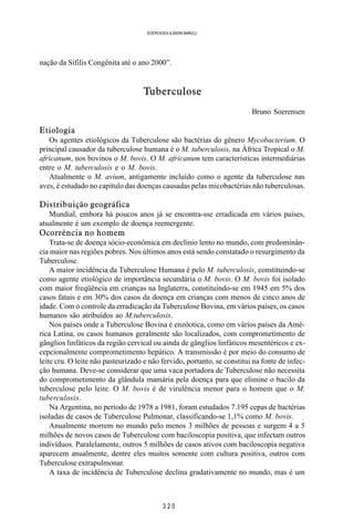 3 2 0
SOERENSEN & BADINI MARULLI
nação da Sífilis Congênita até o ano 2000”.
Tuberculose
Bruno Soerensen
Etiologia
Os agentes etiológicos da Tuberculose são bactérias do gênero Mycobacterium. O
principal causador da tuberculose humana é o M. tuberculosis, na África Tropical o M.
africanum, nos bovinos o M. bovis. O M. africanum tem características intermediárias
entre o M. tuberculosis e o M. bovis.
Atualmente o M. avium, antigamente incluído como o agente da tuberculose nas
aves, é estudado no capítulo das doenças causadas pelas micobactérias não tuberculosas.
Distribuição geográfica
Mundial, embora há poucos anos já se encontra-sse erradicada em vários países,
atualmente é um exemplo de doença reemergente.
Ocorrência no homem
Trata-se de doença sócio-econômica em declínio lento no mundo, com predominân-
cia maior nas regiões pobres. Nos últimos anos está sendo constatado o resurgimento da
Tuberculose.
A maior incidência da Tuberculose Humana é pelo M. tuberculosis, constituindo-se
como agente etiológico de importância secundária o M. bovis. O M. bovis foi isolado
com maior freqüência em crianças na Inglaterra, constituindo-se em 1945 em 5% dos
casos fatais e em 30% dos casos da doença em crianças com menos de cinco anos de
idade. Com o controle da erradicação da Tuberculose Bovina, em vários países, os casos
humanos são atribuídos ao M.tuberculosis.
Nos países onde a Tuberculose Bovina é enzóotica, como em vários países da Amé-
rica Latina, os casos humanos geralmente são localizados, com comprometimento de
gânglios linfáticos da região cervical ou ainda de gânglios linfáticos mesentéricos e ex-
cepcionalmente comprometimento hepático. A transmissão é por meio do consumo de
leite cru. O leite não pasteurizado e não fervido, portanto, se constitui na fonte de infec-
ção humana. Deve-se considerar que uma vaca portadora de Tuberculose não necessita
do comprometimento da glândula mamária pela doença para que elimine o bacilo da
tuberculose pelo leite. O M. bovis é de virulência menor para o homem que o M.
tuberculosis.
Na Argentina, no período de 1978 a 1981, foram estudados 7.195 cepas de bactérias
isoladas de casos de Tuberculose Pulmonar, classificando-se 1,1% como M. bovis.
Anualmente morrem no mundo pelo menos 3 milhões de pessoas e surgem 4 a 5
milhões de novos casos de Tuberculose com baciloscopia positiva, que infectam outros
indivíduos. Paralelamente, outros 5 milhões de casos ativos com baciloscopia negativa
aparecem anualmente, dentre eles muitos somente com cultura positiva, outros com
Tuberculose extrapulmonar.
A taxa de incidência de Tuberculose declina gradativamente no mundo, mas é um
 