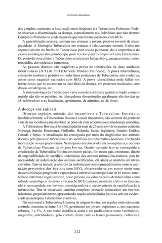 3 2 2
SOERENSEN & BADINI MARULLI
dos e órgãos, entretanto a localização mais freqüente é a Tuberculose Pulmonar. Pode-
se observar a disseminação da doença, especialmente nos indivíduos que não tiveram
Complexo Primário ou ainda naqueles que não foram vacinados com BCG.
A generalização precoce, comum nas crianças e jovens, pode-se revestir de maior
gravidade. A Meningite Tuberculosa em crianças é relativamente comum. Existe um
organotropismo do bacilo de Tuberculose pelo tecido pulmonar, daí a importância do
exame radiológico dos pulmões que pode revelar quadro compatível com Tuberculose.
Do ponto de vista clínico a Tuberculose se inicia por fadiga, febre, emagrecimento, tosse,
ronquidão, dor torácica e hemoptise.
As pessoas doentes são reagentes à prova de tuberculina de duas unidades
tuberculínicas (2UT) de PPD (Derivado Protéico Purificado). A prova tuberculínica,
entretanto também é positiva em indivíduos portadores de Tuberculose não evolutiva,
assim como naqueles vacinados com BCG. A prova tuberculínica pode falhar nos
tuberculosos que se encontram na fase final da doença, em pacientes medicados com
drogas antialérgicas, etc.
A sintomatologia da Tuberculose varia consideravelmente quando o órgão compro-
metido não são os pulmões. As tuberculoses disseminadas geralmente são devidas ao
M. tuberculosis e as localizadas, geralmente, de adenites, ao M. bovis.
A doença nos animais
Diversas espécies animais são susceptíveis a Tuberculose. Entretanto,
indubitavelmente, a Tuberculose Bovina é a mais importante, não somente do ponto de
vista da sua incidência, mas também do ponto de vista econômico e como doença zoonótica.
A Tuberculose Bovina já foi erradicada há mais de 20 anos em vários países como na
Noruega, Suécia, Dinamarca, Finlândia, Holanda, Suíça, Inglaterra, Estados Unidos,
Canadá e Japão. A erradicação foi conseguida por meio do diagnóstico dos animais
doentes pela prova de tuberculina e do sacrifício dos tuberculino-positivos, recebendo
indenização os seus proprietários. Nestes países foi observado, em conseqüência, o declínio
da Tuberculose Humana de origem bovina. Gradativamente tem-se conseguido a
erradicação da Tuberculose Bovina em outros países. Em nosso país, entretanto, diante
da impossibilidade do sacrifício sistemático dos animais tuberculino-reatores, pois há
necessidade de indenização dos animais sacrificados, ela ainda se mantém em níveis
elevados. Tem-se tentado o controle da moléstia por outros procedimentos como a vaci-
nação preventiva dos bovinos com BCG, observando-se em nosso meio uma
dessensibilização progressiva expontânea à tuberculina num período de 16 meses, inter-
ferindo entretanto negativamente, nesse período, no valor da prova de tuberculina como
método semiológico. Embora a vacinação BCG tenha-se mostrado efetiva no homem,
não é recomendada nos bovinos, considerando-se o inconveniente da sensibilização à
tuberculina. Tem-se observado também complexo primário tuberculoso em bovinos
infectados propositalmente, apresentando reação tuberculínica positiva sem ser eviden-
ciada na necropsia Tuberculose evolutiva.
No meio rural a Tuberculose Humana de origem bovina, em regiões onde não existe
controle, encontra-se entre 5 e 10% geralmente em jovens impúberes e, nos pacientes
urbanos, 3 a 5%. A sua maior incidência ainda é em profissionais como veterinários,
magarefes, ordenhadores, pelo contato direto com as lesões pulmonares, cutâneas e
 