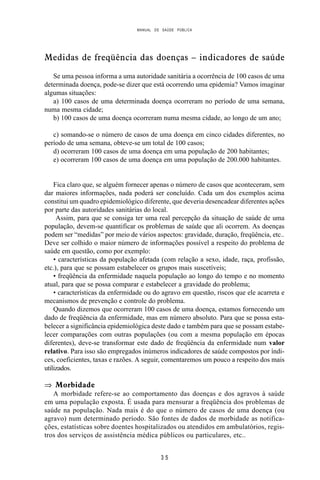 MANUAL DE SAÚDE PÚBLICA
3 5
Medidas de freqüência das doenças – indicadores de saúde
Se uma pessoa informa a uma autoridade sanitária a ocorrência de 100 casos de uma
determinada doença, pode-se dizer que está ocorrendo uma epidemia? Vamos imaginar
algumas situações:
a) 100 casos de uma determinada doença ocorreram no período de uma semana,
numa mesma cidade;
b) 100 casos de uma doença ocorreram numa mesma cidade, ao longo de um ano;
c) somando-se o número de casos de uma doença em cinco cidades diferentes, no
período de uma semana, obteve-se um total de 100 casos;
d) ocorreram 100 casos de uma doença em uma população de 200 habitantes;
e) ocorreram 100 casos de uma doença em uma população de 200.000 habitantes.
Fica claro que, se alguém fornecer apenas o número de casos que aconteceram, sem
dar maiores informações, nada poderá ser concluído. Cada um dos exemplos acima
constitui um quadro epidemiológico diferente, que deveria desencadear diferentes ações
por parte das autoridades sanitárias do local.
Assim, para que se consiga ter uma real percepção da situação de saúde de uma
população, devem-se quantificar os problemas de saúde que ali ocorrem. As doenças
podem ser “medidas” por meio de vários aspectos: gravidade, duração, freqüência, etc..
Deve ser colhido o maior número de informações possível a respeito do problema de
saúde em questão, como por exemplo:
• características da população afetada (com relação a sexo, idade, raça, profissão,
etc.), para que se possam estabelecer os grupos mais suscetíveis;
• freqüência da enfermidade naquela população ao longo do tempo e no momento
atual, para que se possa comparar e estabelecer a gravidade do problema;
• características da enfermidade ou do agravo em questão, riscos que ele acarreta e
mecanismos de prevenção e controle do problema.
Quando dizemos que ocorreram 100 casos de uma doença, estamos fornecendo um
dado de freqüência da enfermidade, mas em número absoluto. Para que se possa esta-
belecer a significância epidemiológica deste dado e também para que se possam estabe-
lecer comparações com outras populações (ou com a mesma população em épocas
diferentes), deve-se transformar este dado de freqüência da enfermidade num valor
relativo. Para isso são empregados inúmeros indicadores de saúde compostos por índi-
ces, coeficientes, taxas e razões. A seguir, comentaremos um pouco a respeito dos mais
utilizados.
⇒ Morbidade
A morbidade refere-se ao comportamento das doenças e dos agravos à saúde
em uma população exposta. É usada para mensurar a freqüência dos problemas de
saúde na população. Nada mais é do que o número de casos de uma doença (ou
agravo) num determinado período. São fontes de dados de morbidade as notifica-
ções, estatísticas sobre doentes hospitalizados ou atendidos em ambulatórios, regis-
tros dos serviços de assistência médica públicos ou particulares, etc..
 