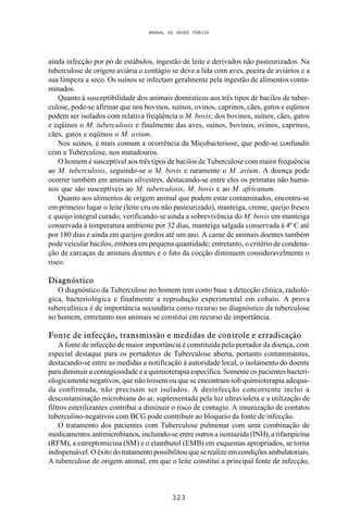 MANUAL DE SAÚDE PÚBLICA
3 2 3
ainda infecção por pó de estábulos, ingestão de leite e derivados não pasteurizados. Na
tuberculose de origem aviária o contágio se deve a lida com aves, poeira de aviários e a
sua limpeza a seco. Os suínos se infectam geralmente pela ingestão de alimentos conta-
minados.
Quanto à susceptibilidade dos animais domésticos aos três tipos de bacilos de tuber-
culose, pode-se afirmar que nos bovinos, suínos, ovinos, caprinos, cães, gatos e eqüinos
podem ser isolados com relativa freqüência o M. bovis; dos bovinos, suínos, cães, gatos
e eqüinos o M. tuberculosis e finalmente das aves, suínos, bovinos, ovinos, caprinos,
cães, gatos e eqüinos o M. avium.
Nos suínos, é mais comum a ocorrência da Micobacteriose, que pode-se confundir
com a Tuberculose, nos matadouros.
O homem é susceptível aos três tipos de bacilos de Tuberculose com maior frequência
ao M. tuberculosis, seguindo-se o M. bovis e raramente o M. avium. A doença pode
ocorrer também em animais silvestres, destacando-se entre eles os primatas não huma-
nos que são susceptíveis ao M. tuberculosis, M. bovis e ao M. africanum.
Quanto aos alimentos de origem animal que podem estar contaminados, encontra-se
em primeiro lugar o leite (leite cru ou não pasteurizado), manteiga, creme, queijo fresco
e queijo integral curado, verificando-se ainda a sobrevivência do M. bovis em manteiga
conservada à temperatura ambiente por 32 dias, manteiga salgada conservada à 4º C até
por 180 dias e ainda em queijos gordos até um ano. A carne de animais doentes também
pode veicular bacilos, embora em pequena quantidade; entretanto, o critério de condena-
ção de carcaças de animais doentes e o fato da cocção diminuem consideravelmente o
risco.
Diagnóstico
O diagnóstico da Tuberculose no homem tem como base a detecção clínica, radioló-
gica, bacteriológica e finalmente a reprodução experimental em cobaio. A prova
tuberculínica é de importância secundária como recurso no diagnóstico da tuberculose
no homem, entretanto nos animais se constitui em recurso de importância.
Fonte de infecção, transmissão e medidas de controle e erradicação
A fonte de infecção de maior importância é constituída pelo portador da doença, com
especial destaque para os portadores de Tuberculose aberta, portanto contaminantes,
destacando-se entre as medidas a notificação à autoridade local, o isolamento do doente
para diminuir a contagiosidade e a quimioterapia específica. Somente os pacientes bacteri-
ologicamente negativos, que não tossem ou que se encontram sob quimioterapia adequa-
da confirmada, não precisam ser isolados. A desinfecção concorrente inclui a
descontaminação microbiana do ar, suplementada pela luz ultravioleta e a utilização de
filtros esterilizantes contribui a diminuir o risco de contagio. A imunização de contatos
tuberculino-negativos com BCG pode contribuir ao bloqueio da fonte de infecção.
O tratamento dos pacientes com Tuberculose pulmonar com uma combinação de
medicamentos antimicrobianos, incluindo-se entre outros a isoniazida (INH), a rifampicina
(RFM), a estreptomicina (SM) e o etambutol (EMB) em esquemas apropriados, se torna
indispensável. O êxito do tratamento possibilitou que se realize em condições ambulatoriais.
A tuberculose de origem animal, em que o leite constitui a principal fonte de infecção,
 