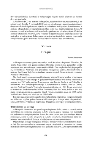 3 2 4
SOERENSEN & BADINI MARULLI
deve ser considerada e portanto a pasteurização ou pelo menos a fervura do mesmo
deve ser praticada.
A vacinação BCG no homem é obrigatória, recomendando-se precocemente já no
primeiro mês de vida. A vacinação BCG pela via intradérmica é a recomendada, situan-
do-se em eficiência ligeiramente superior ao método da multipuntura. Paralelamente, a
nutrição adequada do povo deverá se constituir como base na erradicação da doença. O
controle e erradicação da tuberculose animal, especialmente a bovina pelo sacrifício dos
animais tuberculino-positivos, deve-se somar às recomendações anteriores quando se
pretende a erradicação da Tuberculose. A pasteurização do leite, quando processada
adequadamente, pode diminuir o risco de infecção humana pelo bacilo bovino.
Viroses
Dengue
Bruno Soerensen
A Dengue tem como agente responsável um RNA vírus, do gênero Flavivirus da
família Togaviridae, com quatro sorotipos diferentes. É uma doença que confere sólida
imunidade para o sorotipo que causou a enfermidade. É de ampla distribuição geográfi-
ca, ocorrendo nas Américas, com preferência na região do Caribe, América Central e
norte da América do Sul. Ocorre, também, na Ásia tropical, África ocidental e oriental,
Polinésia e Micronésia.
Nas Américas tivemos quatro epidemias nos últimos 20 anos, sendo a primeira em
1963, atribuída ao vírus sorotipo 3, que comprometeu as ilhas do Caribe e Venezuela; a
segunda em 1969 pelo sorotipo 2, novamente nas ilhas do Caribe e na Colômbia; a
terceira em 1977, também pelo sorotipo 2, comprometeu a Jamaica, ilhas do Caribe,
México, América Central e Venezuela; a quarta epidemia, em 1981, devida ao sorotipo
4, ocorreu em San Bartolomé (Antilhas Francesas), ilhas do Caribe, Belice e, pela pri-
meira vez em cinqüenta anos, aqui no Brasil. Foram assinalados, ainda em 1983, surtos
localizados da doença no México e em El Salvador.
Por meio de provas sorológicas foi possível avaliar a extensão do comprometimento
nas diferentes regiões, pois existem ocasiões em que a doença não é diagnosticada,
sendo, entretanto, evidenciada na prova de detecção de anticorpos no sangue circulante.
Transmissão da doença
A Dengue é transmitida por pernilongos do gênero Aedes, sendo o vetor de maior
importância no continente americano o Aedes aegypti, que se reproduz com facilidade
em recipientes com águas paradas, dentro das casas ou nas suas proximidades. Outros
pernilongos, como o Aedes albopictus e o Aedes scutellaris, desempenham papel im-
portante na transmissão da doença, principalmente em outros continentes.
O pernilongo, ao sugar o sangue do doente no período virêmico (período febril, duran-
te 5 a 6 dias, em que o vírus se encontra no sangue circulante), se contamina e o vírus se
multiplica dentro dele migrando para suas glândulas salivares. Após aproximadamente
 