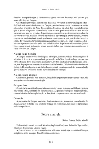 MANUAL DE SAÚDE PÚBLICA
3 2 5
dez dias, estes pernilongos já transmitem o agente causador da doença para pessoas que
ainda não tiveram Dengue.
Os estudos referentes à transmissão da doença revelaram a importância para a Saú-
de Pública de um ciclo silvestre da Dengue, possivelmente tendo como vetor o Aedes
albopictus, originário da Ásia, de ocorrência freqüente na selva. Foi constatado ainda
que o Aedes albopictus, contaminado com o vírus, pode transmitir o vírus por via
transovariana a novas gerações de pernilongos, somando-se a este mecanismo o fato da
suscetibilidade de macacos ao vírus responsável pelo Dengue. Desta maneira, poderia
explicar-se a existência de um ciclo silvestre entre macacos, que justificaria a sobrevi-
vência do vírus em determinadas áreas geográficas nos períodos inter-epidêmicos. Em-
bora até a presente data não tenha sido isolado o vírus de primatas não-humanos (maca-
cos), a presença de anticorpos nestes animais indica que entraram em contato com o
vírus causador da Dengue.
A doença no homem
A Dengue é uma doença febril aguda e benigna, com um período de incubação de 5
a 8 dias. A febre é acompanhada de prostração, calafrios, dor de cabeça intensa, dor
retro-orbitária, dores musculares e articulares. Podem-se observar ainda náuseas, vômi-
tos, dor de garganta e aumento de volume dos linfonodos. Dificilmente são observados
óbitos. A Dengue hemorrágica (febre hemorrágica), entretanto, pode ter uma evolução
grave, inclusive levando à morte, especialmente em crianças.
A doença nos animais
Os animais, primatas não-humanos, inoculados experimentalmente com o vírus, não
apresentam nenhuma sintomatologia.
Diagnóstico
O material a ser utilizado para o isolamento do vírus é o sangue, colhido do paciente
no período febril, semeado em cultura celular. As provas sorológicas podem ser úteis,
como a inibição da hemaglutinação, a fixação de complemento e a soroneutralização.
Controle
A prevenção da Dengue baseia-se, fundamentalmente, no controle e erradicação do
Aedes aegypti, evitando-se o acúmulo de água em recipientes, nos quais os pernilongos
poderiam proliferar.
Febre amarela
Kathia Brienza Badini Marulli
Enfermidade causada por um RNA vírus do gênero Flavivirus, da família Togaviridae,
é também denominada Vômito Negro.
A Febre Amarela ocorre nos continentes africano e americano, existindo diferenças
antigênicas entre as cepas dos diferentes continentes.
 