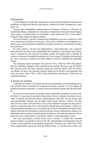 3 2 6
SOERENSEN & BADINI MARULLI
Transmissão
A enfermidade é considerada ocupacional, acometendo principalmente homens que
trabalham em regiões de floresta, agricultores, extratores de látex (seringueiros), caça-
dores, etc..
Existem duas modalidades epidemiológicas da doença, a urbana e a silvestre. Na
modalidade urbana, o hospedeiro é o homem e a transmissão é feita pelo vetor biológico
Aedes aegypti. O agente pode ser transmitido a outro homem de 10 a 12 dias após o
mosquito sugar sangue de alguém enfermo.
No ciclo silvestre, o agente é mantido pelo hospedeiros, que são os macacos, e pelo
vetor, mosquitos do gênero Haemagogus. Neste caso, o homem é um hospedeiro aci-
dental, que se infecta quando se aproxima de regiões de floresta, em situações de traba-
lho ou de lazer.
Os ciclos urbano e silvestre são independentes e auto-suficientes, mas a infecção
pode passar de um ciclo a outro, dependendo das condições. Como fatores que influen-
ciam a extensão do ciclo silvestre às cidades, podem ser citados: título e duração da
viremia no homem; densidade da população de Aedes aegypti; freqüência da exposição
do vetor a pacientes virêmicos em áreas urbanas; nível de imunidade da população
urbana.
Nas Américas, foram notificados 710 casos de 1975 a 1980. Em 1981-1982, Brasil,
Bolívia, Colômbia, Equador e Peru notificaram um total de 368 casos com 183 óbitos.
Não ocorrem surtos de Febre Amarela urbana nas Américas desde 1942. Na África,
nos últimos 30 anos, têm ocorrido extensas epidemias da doença, principalmente nas
áreas de savana. Entre 1965 e 1983, foram notificados oficialmente 2.840 casos no
continente africano.
A doença no homem
A infecção no homem varia desde uma forma assintomática até enfermidade grave,
com desfecho fatal. O período de incubação da doença varia de 3 a 6 dias depois da
picada do mosquito infectado. A viremia ocorre nos primeiros quatro dias da enfermida-
de.
Os casos leves apresentam um quadro clínico indefinido, semelhante a outros esta-
dos febris. Os casos graves possuem três períodos clínicos: infecção, remissão e intoxi-
cação. O período de infecção começa repentinamente com febre, dor de cabeça, mal-
estar generalizado, fraqueza, dor na região lombo-sacral, náusea e vômitos. Esta fase
dura cerca de 3 dias e nesse período o vírus está circulando no sangue em altas concen-
trações e o paciente pode servir como fonte de infecção para os mosquitos. A febre e os
sintomas podem desaparecer por um período de 24 horas, retornando com maior inten-
sidade. O período de intoxicação é caracterizado por icterícia, albuminúria, oligúria, ins-
tabilidade cardiovascular e manifestações hemorrágicas, incluindo hematemese. Os sin-
tomas nervosos, como delírios, convulsões, estupor e coma antecedem a morte.
Nos casos gravíssimos, a morte ocorre entre o terceiro e o sétimo dia, existindo
relatos de óbitos no segundo ou terceiro dia. Se a enfermidade se prolonga por mais de
10 dias, existe tendência de recuperação do paciente. Pacientes que sobrevivem à fase
tóxica aguda podem apresentar sinais de falência renal. A convalescença é lenta, com
 