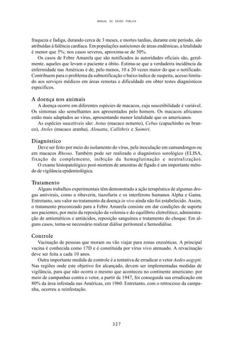 MANUAL DE SAÚDE PÚBLICA
3 2 7
fraqueza e fadiga, durando cerca de 3 meses, e mortes tardias, durante este período, são
atribuídas à falência cardíaca. Em populações autóctones de áreas endêmicas, a letalidade
é menor que 5%; nos casos severos, aproxima-se de 50%.
Os casos de Febre Amarela que são notificados às autoridades oficiais são, geral-
mente, aqueles que levam o paciente a óbito. Estima-se que a verdadeira incidência da
enfermidade nas Américas é de, pelo menos, 10 a 20 vezes maior do que o notificado.
Contribuem para o problema da subnotificação o baixo índice de suspeita, acesso limita-
do aos serviços médicos em áreas remotas e dificuldade em obter testes diagnósticos
específicos.
A doença nos animais
A doença ocorre em diferentes espécies de macacos, cuja suscetibilidade é variável.
Os sintomas são semelhantes aos apresentados pelo homem. Os macacos africanos
estão mais adaptados ao vírus, apresentando menor letalidade que os americanos.
As espécies suscetíveis são: Aotus (macaco noturno), Cebus (capuchinho ou bran-
co), Ateles (macaco aranha), Alouatta, Callithrix e Saimiri.
Diagnóstico
Deve ser feito por meio do isolamento do vírus, pela inoculação em camundongos ou
em macacos Rhesus. Também pode ser realizado o diagnóstico sorológico (ELISA,
fixação de complemento, inibição da hemaglutinação e neutralização).
O exame histopatológico post-mortem de amostras de fígado é um importante méto-
do de vigilância epidemiológica.
Tratamento
Alguns trabalhos experimentais têm demonstrado a ação terapêutica de algumas dro-
gas antivirais, como o ribaverin, tiazofurin e os interferons humanos Alpha e Gama.
Entretanto, seu valor no tratamento da doença in vivo ainda não foi estabelecido. Assim,
o tratamento preconizado para a Febre Amarela consiste em dar condições de suporte
aos pacientes, por meio da reposição da volemia e do equilíbrio eletrolítico, administra-
ção de antieméticos e antiácidos, reposição sanguínea e tratamento do choque. Em al-
guns casos, torna-se necessário realizar diálise peritoneal e hemodiálise.
Controle
Vacinação de pessoas que moram ou vão viajar para zonas enzoóticas. A principal
vacina é conhecida como 17D e é constituída por vírus vivo atenuado. A revacinação
deve ser feita a cada 10 anos.
Outra importante medida de controle é a tentativa de erradicar o vetor Aedes aegypti.
Nas regiões onde este objetivo for alcançado, devem ser implementadas medidas de
vigilância, para que não ocorra o mesmo que aconteceu no continente americano: por
meio de campanhas contra o vetor, a partir de 1947, foi conseguida sua erradicação em
80% da área infestada nas Américas, em 1960. Entretanto, com o retrocesso da campa-
nha, ocorreu a reinfestação.
 
