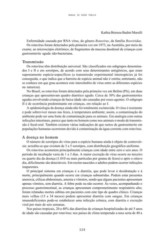 MANUAL DE SAÚDE PÚBLICA
3 2 9
Kathia Brienza Badini Marulli
Enfermidade causada por RNA vírus, do gênero Rotavirus, da família Reoviridae.
Os rotavírus foram detectados pela primeira vez em 1973, na Austrália, por meio do
exame, ao microscópio eletrônico, de fragmentos da mucosa duodenal de crianças com
gastroenterite aguda não-bacteriana.
Transmissão
Os rotavírus têm distribuição universal. São classificados em subgrupos denomina-
dos I e II e em sorotipos, de acordo com seus determinantes antigênicos, que eram
supostamente espécie-específicos (a transmissão experimental interespécies já foi
conseguida, o que indica que a barreira de espécie animal não é estrita; entretanto, não
se conhece em que grau acontece este intercâmbio de vírus entre as diferentes espécies
na natureza).
No Brasil, os rotavírus foram detectados pela primeira vez em Belém (PA), em duas
crianças que apresentavam quadro diarréico agudo. Cerca de 30% das gastroenterites
agudas envolvendo crianças de baixa idade são causadas por esses agentes. O subgrupo
II é de ocorrência predominante em crianças, em relação ao I.
A epidemiologia da doença ainda não foi totalmente esclarecida. O vírus é resistente
e pode sobreviver meses nas fezes, à temperatura ambiente; assim, a contaminação do
ambiente pode ser uma fonte de contaminação para os animais. Em analogia com outras
infecções intestinais, parece que tanto no homem como nos animais o modo de transmis-
são é fecal-oral. Também existem várias indicações de que surtos de gastroenterite em
populações humanas ocorreram devido à contaminação da água corrente com rotavírus.
A doença no homem
O número de sorotipos do vírus para a espécie humana ainda é objeto de controvér-
sia: acredita-se que existam de 3 a 5 sorotipos, com distribuição geográfica uniforme.
Os rotavírus acometem principalmente crianças com idade entre zero e seis anos. O
período de incubação varia de 1 a 3 dias. A maior excreção de vírus ocorre no terceiro
ou quarto dia da doença (1.010 ou mais partículas por grama de fezes) e após o oitavo
dia, dificilmente são detectáveis. Em recém-nascidos e adultos podem ocorrer infecções
inaparentes.
O principal sintoma em crianças é a diarréia, que pode levar à desidratação e à
morte, principalmente quando ocorre em crianças subnutridas. Podem estar presentes
anorexia, cólicas abdominais, astenia e vômitos, sendo que alguns pacientes apresentam
apenas vômitos, sem diarréia. A febre pode ou não ocorrer. Às vezes, acompanhando o
processo gastrointestinal, as crianças apresentam comprometimento respiratório alto;
foram relatadas mortes súbitas em pacientes com este tipo de quadro clínico. Crianças
mais velhas (15 a 34 meses) podem apresentar diarréia com sangue. Em crianças
imunodeficientes pode-se estabelecer uma infecção crônica, com diarréia e excreção
viral por mais de seis semanas.
Nos países tropicais, 20 a 40% das diarréias de crianças hospitalizadas de até 5 anos
de idade são causadas por rotavírus; nos países de clima temperado a taxa seria de 40 a
 