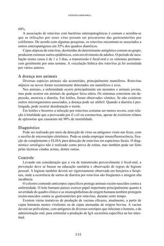 3 3 0
SOERENSEN & BADINI MARULLI
60%.
A associação de rotavírus com bactérias enteropatogênicas é comum e acredita-se
que as infecções por esses vírus possam ser precursoras das gastroenterites por
coliformes. De acordo com algumas pesquisas, os rotavírus encontram-se associados a
outros enteropatógenos em 55% dos quadros diarréicos.
Cepas atípicas de rotavírus, destituídas do determinante antigênico comum ao grupo,
produzem extensos surtos epidêmicos, com envolvimento de adultos. O período de incu-
bação nestes casos é de 1 a 3 dias, a transmissão é fecal-oral e os sintomas permane-
cem geralmente por uma semana. A veiculação hídrica dos rotavírus já foi assinalada
por vários autores.
A doença nos animais
Diversas espécies animais são acometidas, principalmente mamíferos. Rotavírus
atípicos ou novos foram recentemente detectados em mamíferos e aves.
Nos animais, a enfermidade ocorre principalmente em neonatos e animais jovens,
mas pode ocorrer em animais de qualquer faixa etária. Os sintomas consistem em de-
pressão, anorexia e diarréia. Em leitões, foram observados vômitos. Se não existirem
outros microrganismos associados, a doença pode ser afebril. Quando a diarréia é pro-
longada, pode ocorrer desidratação e morte.
Em leitões e bezerros a infecção por rotavírus costuma ser menos severa, com rela-
ção à letalidade que a provocada por E.coli ou coronavírus, apesar de existirem relatos
de epizootias que causaram até 90% de mortalidade.
Diagnóstico
Pode ser realizado por meio da detecção de vírus ou antígenos virais nas fezes, com
o auxílio de microscópio eletrônico. Pode-se ainda empregar imunofluorescência, fixa-
ção de complemento e ELISA para detecção de rotavírus em espécimes fecais. O diag-
nóstico sorológico não é realizado como prova de rotina, mas também pode ser feito
pelas técnicas citadas acima, dentre outras.
Controle
Levando em consideração que a via de transmissão provavelmente é fecal-oral, a
prevenção deve se basear na educação sanitária e observação de regras de higiene
pessoal. A higiene também deverá ser rigorosamente observada em berçários e hospi-
tais, onde a ocorrência de surtos de diarréia por rotavírus são freqüentes e atingem alta
incidência.
O colostro contendo anticorpos específicos protege animais recém-nascidos contra a
enfermidade. O leite humano parece exercer papel importante principalmente quanto à
severidade do quadro clínico e as imunoglobulinas de origem humana também protegem
recém-nascidos contra as gastroenterites por rotavírus, durante certo tempo.
Existem várias tentativas de produção de vacinas eficazes, atualmente, a partir de
cepas humanas menos virulentas ou de cepas atenuadas de origem bovina. A vacina
deverá ser polivalente, com antígenos de diversos sorotipos que infectam o homem, e de
administração oral, para estimular a produção de IgA secretória específica na luz intes-
tinal.
 