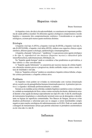 MANUAL DE SAÚDE PÚBLICA
3 3 1
Hepatites virais
Bruno Soerensen
As hepatites virais, devido à elevada morbidade, se constituem em importante proble-
ma de saúde pública mundial. Os diferentes agentes etiológicos comprometem o tecido
hepático e raramente têm comprometimento sistêmico. Considerando-se os agentes
etiológicos, existem pelo menos quatro moléstias distintas.
Etiologia
A hepatite viral tipo A (HVA), a hepatite viral tipo B (HVB), a hepatite viral não A,
não B (HVNANB), a hepatite viral delta (HVD), embora seus aspectos clínicos sejam
similares, diferem quanto a etiologia, epidemiologia e imunopatogênese.
A hepatite, chamada “infecciosa”, “epidêmica” é a que possui como agente etiológico
o do tipo A, reproduzível em macacos (Saguinus mystax) e detectável pela
imunoflurescência, radioimunoensaio, hibridação, etc.
Na “hepatite aguda benigna” pode-se considerar a fase prodrómica ou pré-ictérica, a
fase ictérica e a fase convalescente.
A “hepatite aguda fulminante” se caracteriza por necrose maciça de células hepáti-
cas, alterações mentais graves e progressivas, desde confusão, torpor, coma e morte. A
taxa de letalidade é elevada.
Entre as “hepatites crônicas” podem-se considerar a hepatite crônica lobular, a hepa-
tite crônica persistente e a hepatite crônica ativa.
Profilaxia
As hepatites virais podem ser evitadas ou minimizadas com vacinas (imunização
ativa), ou pelo uso de gamaglobulina humana (imunização passiva). A primeira é preven-
tiva e a segunda é destinada preferencialmente a contatos.
Somam-se às medidas acima referidas cuidados higiênico-sanitários como o isolamen-
to, cuidado na manipulação de fézes, urina e outras secreções do doente, abstinencia sexu-
al durante a fase aguda da doença especialmente nos tipos B e não A não B; esterilização
de instrumentos hospitalares e a desinfecção terminal como uso de detergentes e desinfe-
tante na higiene de superfícies contaminadas. Nos Bancos de Sangue, devem-se evitar
doadores profissionais e selecionar para uso os sangues a serem transfundidos sempre
negativos para reações sorológicas de radioimunoensaio ou ELISA. Pode ser usada ainda
a dosagem de transaminases séricas que permite selecionar os portadores assintomáticos
ou do vírus não A e não B.
Influenza
Bruno Soerensen
 