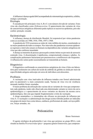 3 3 2
SOERENSEN & BADINI MARULLI
A Influenza é doença aguda febril acompanhada de sintomatologia respiratória, cefaléia,
mialgia e prostração.
Etiologia
É causada por três principais vírus A, B e C e um número elevado de variantes. Estes
vírus são classificados como Orthomyxovirus. O aparecimento das variantes de vírus
de características antigênicas diferentes pode explicar as sucessivas epidemias, pois não
confere proteção cruzada.
Epidemiologia
A influença, doença de distribuição Mundial, foi responsável por várias pandemias
como as ocorridas em 1900, 1918, 1946, 1957 e 1968.
A pandemia de 1918 ocasionou ao redor de vinte milhões de mortes, constituindo-se
na maior pandemia de todos os tempos. Nos intervalos das pandemias ocorrem epidemi-
as regionais a intervalos anuais ou bianuais na dependência das variantes antigénicas do
vírus que não conferem imunidade.
A doença se transmite de pessoa a pessoa pelo contato íntimo ou por meio de aerossois
contendo vírus. A disseminação é rapidíssima, comprometendo crianças e adultos. As
complicações pulmonares bacterianas por pneumococos e estafilococos são frequentes.
A influenza dos suínos pode ocasionalmente ser transmitida ao homem.
Diagnóstico
O diagnóstico confirmando as características antigênicas do vírus é feito em labora-
tório pelo isolamento em cultura de tecido de embrião de galinha ou ainda por meio da
especificidade antigeno-anticorpo em soros de indivíduos convalescentes.
Profilaxia
A vacinação com vírus inativados da influenza tratados com formol administrada
pela via parenteral é a mais comumente usada. Vacinas de vírus vivo de virulência
atenuada também foram ensaiadas.
O maior problema da utilização das vacinas são as variantes do vírus que comprome-
tem cada epidemia, tendo sido observada uma determinada variante no início da curva
epidemiológica e o aparecimento de novas variantes no decorrer da mesma curva
epidemiológica, fato este que impede freqüentemente o êxito da vacinação.
A droga amantadina e a rimantadina são eficazes na prevenção da influenza por
vírus A. A vacinação e a administração das drogas acima referidas podem ser indicadas
nos grupos de maior risco como idosos, cardíacos, profissionais de saúde, serviços públi-
cos, forças armadas, etc.
Poliomielite
Bruno Soerensen
O agente etiológico da poliomielite é um vírus que pertence ao grupo RNA e está
situado na família Picornaviridae (pico = pequeno) gênero Enterovirus, que compreen-
 