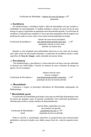 3 6
SOERENSEN & BADINI MARULLI
Coeficiente de Morbidade = número de casos da doença x 10n
população
⇒ Incidência
Em Epidemiologia, a incidência traduz a idéia de intensidade com que acontece a
morbidade em uma população. É medida mediante o número de casos novos de uma
doença ou agravo registrados na população num determinado período. O coeficiente de
incidência é utilizado para comparar os riscos que duas populações têm de adquirir um
problema de saúde ou como varia o risco numa mesma população no tempo.
número de casos novos (iniciados)
Coeficiente de Incidência = num determinado período numa área x 10n
população exposta ao risco neste
período, na mesma área
Quando se está estudando uma enfermidade infecciosa ou nos casos de investiga-
ções sobre surtos de intoxicação alimentar, o coeficiente de incidência recebe o nome
específico de Taxa de Ataque, sendo calculado da mesma forma.
⇒ Prevalência
“Em Epidemiologia, a prevalência é o termo descritivo da força com que subsistem
as doenças nas coletividades. Consiste no número de casos existentes da doença ou
agravo, novos ou antigos.”
número total de casos
(novos e antigos)
Coeficiente de Prevalência = num determinado período, numa área x 10n
população da área no mesmo período
⇒ Mortalidade
Citaremos, a seguir, os principais indicadores de Mortalidade empregados em
Epidemiologia.
* Mortalidade geral
O coeficiente de mortalidade geral mede o risco que um indivíduo da população corre
de morrer por qualquer causa no período considerado. Este coeficiente geralmente é
utilizado para avaliar o estado sanitário de determinada área.
total de óbitos registrados em certa
área durante um período
Coeficiente de Mortalidade = ( geralmente um ano ) x 10n
Geral população da área no período
Pode-se calcular a mortalidade específica ou proporcional para determinados
parâmetros, como por exemplo, sexo, idade, causas, local, etc., como no seguinte exem-
plo:
 