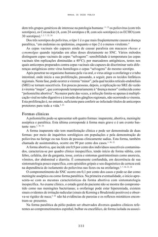 MANUAL DE SAÚDE PÚBLICA
3 3 3
dem três grupos genéricos de interesse na patologia humana: 11, 22
os poliovírus (com três
sorotipos), os Coxsackie (A, com 24 sorotipos e B, com seis sorotipos) e os ECHO (com
30 sorotipos).1, 2, 7, 22, 24.
Dos três sorotipos do polivírus, o tipo 1 é o que mais freqüentemente causava doença
paralítica, 4
em endemias ou epidemias, enquanto o tipo 2 é o menos virulento.4
As cepas vacinais são capazes ainda de causar paralisia em macacos rhesus e
cynomolgus quando injetadas em altas doses diretamente no SNC. Vários métodos
distinguem cepas vacinais de cepas “selvagens”: sensibilidade à temperatura (as cepas
vacinais têm replicações diminuídas a 40°C); por marcadores antigênicos, testes nos
quais anticorpos preparados contra cepas vacinais são capazes de discriminar sutis dife-
renças antigênicas entre vírus homólogos e cepas “selvagens” do mesmo sorotipo.
Após penetrar no organismo humano pela via oral, o vírus atinge a orofaringe e o tubo
intestinal, onde inicia a sua proliferação, passando, a seguir, para os tecidos linfáticos
regionais. Nesta fase, pode ocorrer a viremia “minor”, pela qual tecidos retículo-endoteliais
(SRE) se tornam suscetíveis. Em poucas pessoas, depois, a replicação no SRE dá vazão
à viremia “major”, que corresponde temporariamente à “doença menor” conhecida como
“poliomielite abortiva”. Na maior parte das vezes, a infecção limita-se apenas à multipli-
cação viral no tubo digestivo e à invasão dos gânglios regionais, não ocorrendo a viremia.
Esta proliferação é, no entanto, suficiente para conferir ao infectado títulos de anticorpos
protetores para toda a vida.3, 22.
Formas clínicas
A poliomielite pode-se apresentar sob quatro formas: inaparente, abortiva, meningite
asséptica e paralítica. Esta última corresponde à forma mais grave e é um evento bas-
tante raro.3, 20, 24.
A forma inaparente não tem manifestação clínica e pode ser demonstrada de duas
formas: por meio de inquéritos sorológicos em populações e pela demonstração do
poliovírus na faringe ou nas fezes de pessoas clinicamente sadias. Esta forma, também
chamada de assintomática, ocorre em 99 por cento dos casos.3, 20, 22.
A forma abortiva, que incide em 0,9 por cento dos indivíduos suscetíveis contamina-
dos, caracteriza-se por quadro clínico inespecífico, tendo início de forma súbita, com
febre, cefaléia, dor da garganta, tosse, coriza e sintomas gastrintestinais como anorexia,
vômitos, dor abdominal e diarréia. É comumente confundida, em decorrência de sua
sintomatologia pouco específica, com episódios gripais e seu diagnóstico de certeza está
na dependência do isolamento do poliovírus nas fezes ou na orofaringe.3, 7, 20, 22, 24.
O comprometimento do SNC ocorre em 0,1 por cento dos casos e pode-se dar como
meningite asséptica ou como forma paralítica. Na primeira eventualidade, o início apre-
senta-se com as mesmas características da forma abortiva com sintomatologia
inespecífica. Ao exame clínico, o estado geral do paciente não se mostra tão comprome-
tido como nas meningites bacterianas; a orofaringe pode estar hiperemiada, existem
sinais evidentes de irritação radicular (sinais de Kerning e Brudzinski positivos) e obser-
va-se rigidez de nuca;3, 24.
não há evidências de paresias e os reflexos miotáticos encon-
tram-se presentes.
Na forma paralítica da pólio podem ser observados diversos quadros clínicos refe-
rentes ao comprometimentos espinhal, bulbar ou encefálico, de forma isolada ou associ-
 