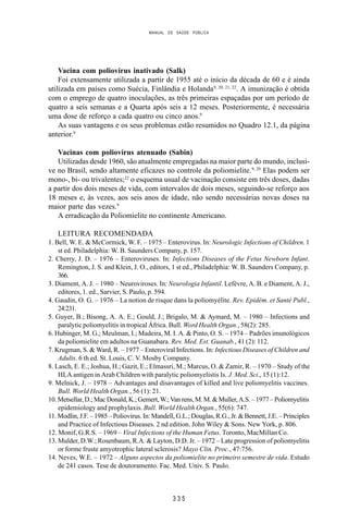MANUAL DE SAÚDE PÚBLICA
3 3 5
Vacina com poliovírus inativado (Salk)
Foi extensamente utilizada a partir de 1955 até o início da década de 60 e é ainda
utilizada em países como Suécia, Finlândia e Holanda9, 20, 21, 22
. A imunização é obtida
com o emprego de quatro inoculações, as três primeiras espaçadas por um período de
quatro a seis semanas e a Quarta após seis a 12 meses. Posteriormente, é necessária
uma dose de reforço a cada quatro ou cinco anos.9
As suas vantagens e os seus problemas estão resumidos no Quadro 12.1, da página
anterior.9
Vacinas com poliovírus atenuado (Sabin)
Utilizadas desde 1960, são atualmente empregadas na maior parte do mundo, inclusi-
ve no Brasil, sendo altamente eficazes no controle da poliomielite.9, 20
Elas podem ser
mono-, bi- ou trivalentes;22
o esquema usual de vacinação consiste em três doses, dadas
a partir dos dois meses de vida, com intervalos de dois meses, seguindo-se reforço aos
18 meses e, às vezes, aos seis anos de idade, não sendo necessárias novas doses na
maior parte das vezes.9
A erradicação da Poliomielite no continente Americano.
LEITURA RECOMENDADA
1. Bell, W. E. & McCormick, W. F. – 1975 – Enterovirus. In: Neurologic Infections of Children. 1
st ed. Philadelphia: W. B. Saunders Company, p. 157.
2. Cherry, J. D. – 1976 – Enteroviruses. In: Infections Diseases of the Fetus Newborn Infant.
Remington, J. S. and Klein, J. O., editors, 1 st ed., Philadelphia: W. B. Saunders Company, p.
366.
3. Diament, A. J. – 1980 – Neuroviroses. In: Neurologia Infantil. Lefèvre, A. B. e Diament, A. J.,
editores, 1. ed., Sarvier, S. Paulo, p. 594.
4. Gaudin, O. G. – 1976 – La notion de risque dans la poliomyélite. Rev. Epidém. et Santé Publ.,
24:231.
5. Guyer, B.; Bisong, A. A. E.; Gould, J.; Brigalo, M. & Aymard, M. – 1980 – Infections and
paralytic poliomyelitis in tropical África. Bull. Word Health Organ., 58(2): 285.
6. Hubinger, M. G.; Meulman, I.; Madeira, M. I. A. & Pinto, O. S. – 1974 – Padrões imunológicos
da poliomielite em adultos na Guanabara. Rev. Med. Est. Guanab., 41 (2): 112.
7. Krugman, S. & Ward, R. – 1977 – Enteroviral Infections. In: Infectious Diseases of Children and
Adults. 6 th ed. St. Louis, C. V. Mosby Company.
8. Lasch, E. E.; Joshua, H.; Gazit, E.; Elmassri, M.; Marcus, O. & Zamir, R. – 1970 – Study of the
HLA antigen in Arab Children with paralytic poliomyelistis Is. J. Med. Sci., 15 (1):12.
9. Melnick, J. – 1978 – Advantages and disavantages of killed and live poliomyelitis vaccines.
Bull. World Health Organ., 56 (1): 21.
10.Metsellar,D.;MacDonald,K.;Gemert,W.;Vanrens,M.M.&Muller,A.S.–1977–Poliomyelitis
epidemiology and prophylaxis. Bull. World Health Organ., 55(6): 747.
11. Modlin, J.F. – 1985 – Poliovirus. In: Mandell, G.L.; Douglas, R.G., Jr. & Bennett, J.E. – Principles
and Practice of Infectious Diseases. 2 nd edition. John Wiley & Sons. New York, p. 806.
12. Monif, G.R.S. – 1969 – Viral Infections of the Human Fetus. Toronto, MacMillan Co.
13. Mulder, D.W.; Rosenbaum, R.A. & Layton, D.D. Jr. – 1972 – Late progression of poliomyelitis
or forme fruste amyotrophic lateral sclerosis? Mayo Clin. Proc., 47:756.
14. Neves, W.E. – 1972 – Alguns aspectos da poliomielite no primeiro semestre de vida. Estudo
de 241 casos. Tese de doutoramento. Fac. Med. Univ. S. Paulo.
 
