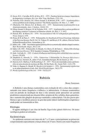 3 3 6
SOERENSEN & BADINI MARULLI
15. Neves, W.E.:; Carvalho, R.P.S. & Silva, W.V. – 1975 – Paralisia facial em crianças. Importância
do diagnóstico virológico. Rev. Inst. Med. Trop. São Paulo, 17(3): 181.
16. Nicholas, D.D.; Kratzer, J.H.; Ofusu-Amaah, S. & Belcher, D.W. – 1977 – Is poliomyelitis a
serious problem in developing countries? The Danfa experience. Br. Med. J., 1: 1009.
17. Oberhofer, T.R.: Brown, G.C. & Monto, A.S. – 1975 – Seriommunity to poliomyelitis in an
American comunity. Amer. J. Epidem., 101(4): 333.
18. Ofusu-Amaah, S.; Kratzer, J.H. & Nicholas, D.D. – 1977 – Is poliomyelitis a serious problem in
developing countries? Lameness in Ghanaian schools. Br. Med. J., 1: 1012.
19. Pietsch, M.C. & Morris, P.J. – 1974 – An association of HL-A7 with paralytic poliomyelitis.
Tissue Antigens, 4:50.
20. Prince, R.W. & Plum, F. – 1978 – Poliomyelitis. In: Handbook of Clinical Neurology. Infections
of the Nervous System, Part II, Vol. 34. Vinken, P.J. and Bruyn, G.W., editors, Elsevier North-
Holland Biomedical Press, Amsterdam, p. 93.
21. Sabin, A.B. – 1980 – Vaccination against poliomyelitis in economically inderdeveloped countries.
Bull. World Health. Organ., 58 (1):141.
22.Sabin,A.B.-1981–Poliomyelitis.In:Braude,A.I.;Davis,I.E.&Fierer,J.– MedicalMicrobiology
and Infectious Diseases. W.B. Saunders Company, Philadelphia, p. 1348.
23. Salk, J. & Salk, D. – 1955 –Control of Influenza and Poliomyelitis with killed virus vaccines.
Science, 195:834.
24. Shepherd, G.; Simsolo, V. – 1976 – Enterovírus. I. Poliomielite. In: Doenças Infecciosas e
Parasitárias, Veronesi, R., editor. 6ª ed., Guanabara Koogan, Rio de Janeiro, p. 104.
25. Stewien, K.E.; Barbosa, V. & Rosenburg, C.P. – 1977 – Níveis de imunidade contra a poliomi-
elite em uma amostra de escolares do Mun. De São Paulo. Rev. Saúde Públ., 11(2): 270.
26. Volpi, A.; Raguna, G.; Biondi, W.; Rocchi, G. & Archetti, I. – 1976 – Seroimmunity to poliovirus
in an urban population of italy. Bull. World Health Organ., 54(2):275.
27. Weekly Epidemiological Record. – 1978 – 53(32):237.
Rubéola
Bruno Soerensen
A Rubéola é uma doença exantemática com evolução de três a cinco dias compro-
metendo com maior frequência a infância e a adolescência. A doença exantemática
com um período de incubação de duas a três semanas pode apresentar um período
prodrômico caracterizado por discreta febre, arrepios de frio, cefaléia, dores generaliza-
das e aumento dos gânglios do pescoço mastóides e suboccipitais. Um dos graves pro-
blemas é que a incidência precoce na gravidez pode induzir malformações congênitas e
ainda poder ser transmitida ao feto.
Etiologia
O agente etiológico é um vírus da família Togaviridae gênero Rubivirus. Os testes
sorológicos podem ser utilizados.
Epidemiologia
As epidemias ocorrem com intervalo de 7 a 12 anos e principalmente na primavera
comprometendo especialmente crianças abaixo de 15 anos. Ocorre com maior frequência
 