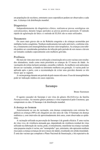 MANUAL DE SAÚDE PÚBLICA
3 3 7
em populações de escolares, entretanto casos esporádicos podem ser observados a cada
ano. A doença é de distribuição mundial.
Diagnóstico
Independentemente do diagnóstico clínico, realizam-se provas sorológicas em
convalescentes; durante longos períodos as provas positivas persistem. O método
rápido de aglutinação de látex e o método de ELISA são os mais utilizados.
Tratamento
Os casos mais graves são os de Rubéola congenita e de crianças acometidas por
múltiplas lesões congênitas. Nenhum medicamento tem ação antiviral e, conforme rela-
tos, o tratamento com imunoglobulinas não tem valor terapêutico. As crianças com rubé-
ola podem ser consideradas portadoras da infecção pelo período de seis meses e devem
ser tomados cuidados especialmente com mulheres grávidas.
Profilaxia
Há mais de vinte anos tem-se utilização a imunização ativa com vacinas com resulta-
dos alentadores, tendo como meta prioritária as crianças de 15 meses de idade. As
vacinações de rotina incluem sarampo, caxumba e rubéola. As mulheres sem anticorpos
devem ser vacinadas, evitando-se entretanto mulheres em gestação. A vacina pode ser
aplicada após o parto, com a recomendação de evitar uma gravidez durante os três
meses que se seguem.
A vacina protege durante um período de pelo menos três anos. O uso de imunoglobulina
pode ter indicação médica em casos especiais.
Sarampo
Bruno Soerensen
O agente causador do Sarampo é um vírus do gênero Morbillivirus da família
Paramyxoviridae. Ao mesmo gênero pertence o vírus responsável pela Cinomose, que
compromete os cães. O Sarampo é de distribuição mundial.
A doença no homem
Anteriormente ao uso da vacinação, esta doença comprometia com extrema fre-
qüência as crianças (90%) até chegarem aos dez anos de vida. O Sarampo era doença
endêmica e, com intervalos de aproximadamente dois anos, eram observadas as epide-
mias.
A vacinação utilizada na prevenção do Sarampo é de grande eficácia. É uma vacina
de vírus vivo, de virulência atenuada que, dependendo da virulência residual do vírus
utilizado na elaboração da vacina, pode, eventualmente, manifestar na criança vacinada
uma pequena reação à vacina, um “sarampinho” que, entretanto, não apresenta nenhum
risco para a criança (crianças de nove meses de idade), resultando em sólida imunidade.
É uma das vacinas que compõem o Plano Nacional de Imunização, e há expectativa de
 