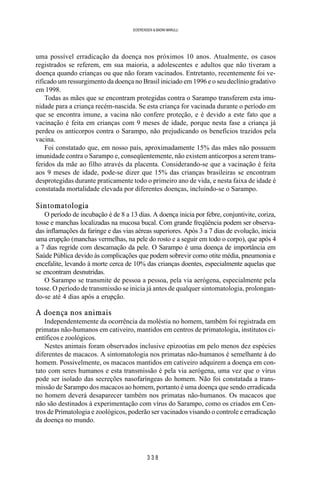 3 3 8
SOERENSEN & BADINI MARULLI
uma possível erradicação da doença nos próximos 10 anos. Atualmente, os casos
registrados se referem, em sua maioria, a adolescentes e adultos que não tiveram a
doença quando crianças ou que não foram vacinados. Entretanto, recentemente foi ve-
rificado um ressurgimento da doença no Brasil iniciado em 1996 e o seu declínio gradativo
em 1998.
Todas as mães que se encontram protegidas contra o Sarampo transferem esta imu-
nidade para a criança recém-nascida. Se esta criança for vacinada durante o período em
que se encontra imune, a vacina não confere proteção, e é devido a este fato que a
vacinação é feita em crianças com 9 meses de idade, porque nesta fase a criança já
perdeu os anticorpos contra o Sarampo, não prejudicando os benefícios trazidos pela
vacina.
Foi constatado que, em nosso país, aproximadamente 15% das mães não possuem
imunidade contra o Sarampo e, conseqüentemente, não existem anticorpos a serem trans-
feridos da mãe ao filho através da placenta. Considerando-se que a vacinação é feita
aos 9 meses de idade, pode-se dizer que 15% das crianças brasileiras se encontram
desprotegidas durante praticamente todo o primeiro ano de vida, e nesta faixa de idade é
constatada mortalidade elevada por diferentes doenças, incluindo-se o Sarampo.
Sintomatologia
O período de incubação é de 8 a 13 dias. A doença inicia por febre, conjuntivite, coriza,
tosse e manchas localizadas na mucosa bucal. Com grande freqüência podem ser observa-
das inflamações da faringe e das vias aéreas superiores. Após 3 a 7 dias de evolução, inicia
uma erupção (manchas vermelhas, na pele do rosto e a seguir em todo o corpo), que após 4
a 7 dias regride com descamação da pele. O Sarampo é uma doença de importância em
Saúde Pública devido às complicações que podem sobrevir como otite média, pneumonia e
encefalite, levando à morte cerca de 10% das crianças doentes, especialmente aquelas que
se encontram desnutridas.
O Sarampo se transmite de pessoa a pessoa, pela via aerógena, especialmente pela
tosse. O período de transmissão se inicia já antes de qualquer sintomatologia, prolongan-
do-se até 4 dias após a erupção.
A doença nos animais
Independentemente da ocorrência da moléstia no homem, também foi registrada em
primatas não-humanos em cativeiro, mantidos em centros de primatologia, institutos ci-
entíficos e zoológicos.
Nestes animais foram observados inclusive epizootias em pelo menos dez espécies
diferentes de macacos. A sintomatologia nos primatas não-humanos é semelhante à do
homem. Possivelmente, os macacos mantidos em cativeiro adquirem a doença em con-
tato com seres humanos e esta transmissão é pela via aerógena, uma vez que o vírus
pode ser isolado das secreções nasofaríngeas do homem. Não foi constatada a trans-
missão de Sarampo dos macacos ao homem, portanto é uma doença que sendo erradicada
no homem deverá desaparecer também nos primatas não-humanos. Os macacos que
não são destinados à experimentação com vírus do Sarampo, como os criados em Cen-
tros de Primatologia e zoológicos, poderão ser vacinados visando o controle e erradicação
da doença no mundo.
 