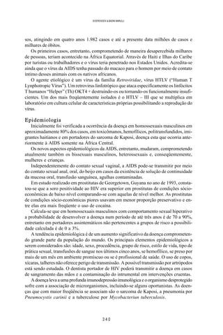 3 4 0
SOERENSEN & BADINI MARULLI
sos, atingindo em quatro anos 1.982 casos e até a presente data milhões de casos e
milhares de óbitos.
Os primeiros casos, entretanto, comprometendo de maneira desapercebida milhares
de pessoas, teriam acontecido na África Equatorial. Através de Haiti e Ilhas do Caribe
por turistas ou trabalhadores e o vírus teria penetrado nos Estados Unidos. Acredita-se
ainda que o vírus da AIDS tenha passado do macaco para o homem por meio de contato
íntimo desses animais com os nativos africanos.
O agente etiológico é um vírus da família Retroviridae, vírus HTLV (“Human T
Lynphotropic Vírus”). Um retrovirus linfotrópico que ataca especificamente os linfócitos
T humanos “Helper” (Th) OKT4 + destruindo-os ou tornando-os funcionalmente insufi-
cientes. Um dos mais freqüentemente isolados é o HTLV – III que se multiplica em
laboratório em cultura celular de características próprias possibilitando a reprodução do
vírus.
Epidemiologia
Inicialmente foi verificada a ocorrência da doença em homossexuais masculinos em
aproximadamente 80% dos casos, em toxicômanos, hemofílicos, politransfundidos, imi-
grantes haitianos e em portadores do sarcoma de Kaposi, doença esta que ocorria ante-
riormente à AIDS somente na África Central.
Os novos aspectos epidemiológicos da AIDS, entretanto, mudaram, comprometendo
atualmente também os bissexuais masculinos, heterossexuais e, conseqüentemente,
mulheres e crianças.
Independentemente do contato sexual vaginal, a AIDS pode-se transmitir por meio
do contato sexual anal, oral, do beijo em casos da existência de solução de continuidade
da mucosa oral, transfusão sanguínea, agulhas contaminadas.
Em estudo realizado em prostitutas de Georgetown, Guyana no ano de 1993, consta-
tou-se que a soro positividade ao HIV era superior em prostitutas de condições sócio-
econômicas de baixo nível comparando-se com aquelas de nível melhor. As prostitutas
de condições sócio-econômicas piores usavam em menor proporção preservativo e en-
tre elas era mais freqüente o uso de cocaína.
Calcula-se que em homossexuais masculinos com comportamento sexual hiperativo
a probabilidade de desenvolver a doença num período de até três anos é de 70 a 90%,
entretanto em portadores assintemáticos não pertencentes a grupos de risco a possibili-
dade calculada é de 0 a 3%.
A tendência epidemiológica é de um aumento significativo da doença comprometen-
do grande parte da população do mundo. Os principais elementos epidemiológicos a
serem considerados são: idade, sexo, procedência, grupo de risco, estilo de vida, tipo de
prática sexual, transfusões de sangue nos últimos cinco anos, se hemofílico, se preso por
mais de um mês em ambiente promíscuo ou se é profissional de saúde. O uso de copos,
xícaras, talheres não oferece perigo de transmissão. A possível transmissão por artrópodos
está sendo estudada. O dentista portador de HIV poderá transmitir a doença em casos
de sangramento das mãos e a contaminação do intrumental em intervenções cruentas.
A doença leva a uma profunda imunodepressão imunológica e o organismo desprotegido
sofre com a associação de microrganismos, incluindo-se alguns oportunistas. As doen-
ças que com maior freqüência se associam são o sarcoma de Kaposi, a pneumonia por
Pneumocystis carinii e a tuberculose por Mycobacteriun tuberculosis.
 
