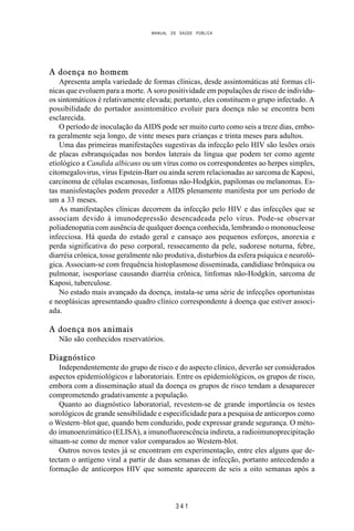 MANUAL DE SAÚDE PÚBLICA
3 4 1
A doença no homem
Apresenta ampla variedade de formas clínicas, desde assintomáticas até formas clí-
nicas que evoluem para a morte. A soro positividade em populações de risco de indivídu-
os sintomáticos é relativamente elevada; portanto, eles constituem o grupo infectado. A
possibilidade do portador assintomático evoluir para doença não se encontra bem
esclarecida.
O período de inoculação da AIDS pode ser muito curto como seis a treze dias, embo-
ra geralmente seja longo, de vinte meses para crianças e trinta meses para adultos.
Uma das primeiras manifestações sugestivas da infecção pelo HIV são lesões orais
de placas esbranquiçadas nos bordos laterais da lingua que podem ter como agente
etiológico a Candida albicans ou um vírus como os correspondentes ao herpes simples,
citomegalovirus, vírus Epstein-Barr ou ainda serem relacionadas ao sarcoma de Kaposi,
carcinoma de células escamosas, linfomas não-Hodgkin, papilomas ou melanomas. Es-
tas manisfestações podem preceder a AIDS plenamente manifesta por um período de
um a 33 meses.
As manifestações clínicas decorrem da infecção pelo HIV e das infecções que se
associam devido à imunodepressão desencadeada pelo vírus. Pode-se observar
poliadenopatia com ausência de qualquer doença conhecida, lembrando o mononucleose
infecciosa. Há queda do estado geral e cansaço aos pequenos esforços, anorexia e
perda significativa do peso corporal, ressecamento da pele, sudorese noturna, febre,
diarréia crônica, tosse geralmente não produtiva, disturbios da esfera psíquica e neuroló-
gica. Associam-se com frequência histoplasmose disseminada, candidíase brônquica ou
pulmonar, isosporíase causando diarréia crônica, linfomas não-Hodgkin, sarcoma de
Kaposi, tuberculose.
No estado mais avançado da doença, instala-se uma série de infecções oportunistas
e neoplásicas apresentando quadro clínico correspondente à doença que estiver associ-
ada.
A doença nos animais
Não são conhecidos reservatórios.
Diagnóstico
Independentemente do grupo de risco e do aspecto clínico, deverão ser considerados
aspectos epidemiológicos e laboratoriais. Entre os epidemiológicos, os grupos de risco,
embora com a disseminação atual da doença os grupos de risco tendam a desaparecer
comprometendo gradativamente a população.
Quanto ao diagnóstico laboratorial, revestem-se de grande importância os testes
sorológicos de grande sensibilidade e especificidade para a pesquisa de anticorpos como
o Western–blot que, quando bem conduzido, pode expressar grande segurança. O méto-
do imunoenzimático (ELISA), a imunofluorescência indireta, a radioimunoprecipitação
situam-se como de menor valor comparados ao Western-blot.
Outros novos testes já se encontram em experimentação, entre eles alguns que de-
tectam o antígeno viral a partir de duas semanas de infecção, portanto antecedendo a
formação de anticorpos HIV que somente aparecem de seis a oito semanas após a
 