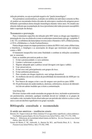 3 4 2
SOERENSEN & BADINI MARULLI
infecção primária, ou seja no período negativo de “janela imunológica”.
Nos portadores assintomáticos, avaliados em milhões de indivíduos somente no Bra-
sil, podem ser encontrados títulos elevados de anticorpos e ausência de antigenos possi-
bilitando a persistência desta situação imunológica durante vários anos. Os estudos atu-
almente indicam que na população de risco (prostitutas) não todas possuem susceptibili-
dade à aquisição da doença.
Tratamento e prevenção
Para o tratamento específico da infecção pelo HIV temos as drogas que impedem a
penetração do vírus na célula-alvo como os anticorpos monoclonais anti-gp., o peptídio T
o AL 721, os inibidores da transcriptase reversa como o Suramin o AZT, a Dideoxynosina,
o CD 4, a Rifabutina e o Ácido Fosfonofórmico.
Outras drogas atuam em etapas posteriores à síntese do DNA viral, como a Ribavisina,
o Interferon, o Ampligen e as associações de drogas que mostraram ação sinérgica
contra o HIV.
O tratamento inespecífico tem como finalidade o combate às infecções secundárias
que se associam.
Entre as medidas preventivas pode-se citar:
1. Evitar a promiscuidade e o sexo anônimo.
2. Limitar e selecionar os parceiros.
3. Higiene adequada após a prática sexual (lavagem com água e sabão).
4. Usar preservativos.
5. Evitar sexo oral, principalmente com grupos de risco.
6. Evitar ambientes promíscuos.
7. Para viciados em drogas injetáveis, usar seringa descartável.
8. As mulheres devem ter ciência da possibilidade da transmissão da AIDS por via
placentária.
9. Nos bancos de sangue evitar o uso de sangues soro positivos para AIDS.
10. Os profissionais de saúde (médicos, dentistas, enfermeiros, técnicos de laborató-
rio) devem adotar medidas que evitem a contaminação.
VACINAÇÃO
Diversas vacinas estão sendo ensaiadas em grupos de risco, incluindo-se prisioneiros
em penitenciária; entretanto, qualquer resultado deverá ter validade se os grupos de
vacinados e não vacinados forem observados por um período não inferior a cinco e a dez
anos e com um declínio significativo no grupo vacinado.
Bibliografia consultada e recomendada
A saúde nas américas – tendências atuais.
Borroto, R.J. Supervivência de Vibrio cholerae O I en agua dulce superficial y cólera endemico:
Una hipótesis geoecológica. Revista Panamericana Salud Pública. 4(6): 371-374, 1998.
Darras, C. Diferencias de mortalidad infantil dentro de Bolívia. Revista Panamericana Salud
Pública.4(6):393-397,1998.
Gomes do Monte, C. M.; Ashworth, A.; Barreto Sá, M.L. and Portela Diniz, R. L. Revista
Panamericana Salud Pública. 4(6): 375-382, 1998.
 