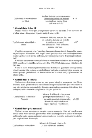 MANUAL DE SAÚDE PÚBLICA
3 7
total de óbitos registrados em certa
Coeficiente de Mortalidade = faixa etária durante um período x 10n
por Idade população da mesma faixa
etária no período
* Mortalidade infantil
Mede o risco de morte para criança menor de um ano de idade. É um indicador do
nível de saúde e de desenvolvimento social de uma região.
número de óbitos de menores de 1 ano
em certa área durante um período
Coeficiente de Mortalidade = ( geralmente um ano ) x 10n
Infantil total de nascidos vivos nesta área
durante o período
Considera-se nascido vivo “o produto da concepção que, depois da expulsão ou ex-
tração completa do corpo da mãe, respira ou dá qualquer outro sinal de vida (batimento
cardíaco, pulsações do cordão umbilical, movimentos musculares de contração voluntá-
ria)”.
Considera-se como alto um coeficiente de mortalidade infantil de 50 ou mais para
1.000 nascidos vivos; médio, se ficar entre 20 e 49/1.000 e baixo quando está abaixo de
20/1.000.
Como os riscos de a criança morrer não estão distribuídos igualmente ao longo de seu
primeiro ano de vida, costuma-se subdividir este indicador em dois períodos: neonatal ou
infantil precoce (período que vai do nascimento ao 28o
dia de vida) e pós-neonatal ou
infantil tardio.
* Mortalidade neonatal
Mede o risco da criança morrer nas suas quatro primeiras semanas de vida. Neste
período a morte geralmente está relacionada com agressões sofridas pelo feto durante a
vida intra-uterina ou com condições do parto. As principais causas de óbito são do tipo
endógeno, como anomalias congênitas e afecções perinatais.
Número de óbitos de crianças nas
Coeficiente de Mortalidade quatro primeiras semanas de vida,
Neonatal = na região e período considerados x 1.000
Número de nascidos vivos na
região e período considerados
* Mortalidade pós-neonatal
Mede o risco de a criança morrer após a quarta semana de vida e até completar um
ano de idade. Neste período, geralmente a morte é conseqüência de causas de natureza
ambiental e social (causas exógenas), provocando, por exemplo, gastroenterites, infec-
ções respiratórias e desnutrição.
Número de óbitos de crianças de
Coeficiente de Mortalidade 28 dias até um ano de idade,
 