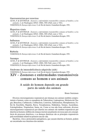 3 4 4
SOERENSEN & BADINI MARULLI
Gastroenterites por rotavírus
ACHA, P. & SZYFRES,B. Zoonosis y enfermidades transmisibles comunes al hombre y a los
animales. 2. ed. Washington: OPAS - OMS, 1989. (Publ. cient. no
503).
VERONESI, R. Doenças infecciosas. 8. ed. Rio de Janeiro: Guanabara-Koogan, 1991.
Hepatites virais
ACHA, P. & SZYFRES,B. Zoonosis y enfermidades transmisibles comunes al hombre y a los
animales. 2. ed. Washington: OPAS - OMS, 1989. (Publ. cient. no
503).
VERONESI, R. Doenças infecciosas. 8. ed. Rio de Janeiro: Guanabara-Koogan, 1991.
Influenza
ACHA, P. & SZYFRES,B. Zoonosis y enfermidades transmisibles comunes al hombre y a los
animales. 2. ed. Washington: OPAS - OMS, 1989. (Publ. cient. no
503).
VERONESI, R. Doenças infecciosas. 8. ed. Rio de Janeiro: Guanabara-Koogan, 1991.
Rubéola
VERONESI, R. Doenças infecciosas. 8. ed. Rio de Janeiro: Guanabara-Koogan, 1991.
Sarampo
ACHA, P. & SZYFRES,B. Zoonosis y enfermidades transmisibles comunes al hombre y a los
animales. 2. ed. Washington: OPAS - OMS, 1989. Publ. cient. no
503.
VERONESI, R. Doenças infecciosas. 8. ed. Rio de Janeiro: Guanabara-Koogan, 1991.
Síndrome da imunodeficiência adquirida (aids)
VERONESI, R. Doenças infecciosas. 8. ed. Rio de Janeiro: Guanabara-Koogan, 1991.
XIV – Zoonoses e enfermidades transmissíveis
comuns ao homem e aos animais
A saúde do homem depende em grande
parte da saúde dos animais
Bruno Soerensen
Diversos microorganismos responsáveis por doenças nos animais também compro-
metem o homem, como os causadores da Tuberculose, Leptospirose, Moléstia de Cha-
gas, Brucelose, Carbúnculo, Colibacilose, Listeriose, Salmonelose, Histoplasmose, Fe-
bre Q, Encefalite, Hepatite, Raiva, Toxoplasmose, Hidatidose, Teníase, Ascaridíase,
Estrongiloidose, Triquinelose, Sarna, etc. Como se isso não fosse suficiente, diversos
microorganismos responsáveis por diarréia nos animais são também responsáveis por
diarréia no homem; milhões de crianças morrem anualmente em nosso país em conseqü-
ência de processos diarréicos, e as doenças diarréicas são as principais responsáveis
pela mortalidade infantil no primeiro ano de vida.
Bactérias, vírus e protozoários patogênicos, que causam diarréia ao homem, podem
ser encontrados nos intestinos dos animais.
 