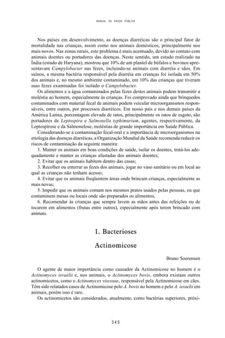 MANUAL DE SAÚDE PÚBLICA
3 4 5
Nos países em desenvolvimento, as doenças diarréicas são o principal fator de
mortalidade nas crianças, assim como nos animais domésticos, principalmente nos
mais novos. Nas zonas rurais, este problema é mais acentuado, devido ao contato com
animais doentes ou portadores das doenças. Neste sentido, um estudo realizado na
Índia (estado de Haryana), mostrou que 10% de um plantel de búfalos e bovinos apre-
sentavam Campylobacter nas fezes, incluindo-se animais com diarréia e sãos. Em
suínos, a mesma bactéria responsável pela diarréia em crianças foi isolada em 50%
dos animais e, no mesmo ambiente contaminado, em 10% das crianças que tiveram
suas fezes examinadas foi isolado o Campylobacter.
Os alimentos e a água contaminados pelas fezes destes animais podem transmitir a
moléstia ao homem, especialmente às crianças. Foi comprovado ainda que brinquedos
contaminados com material fecal de animais podem veicular microorganismos respon-
sáveis, entre outros, por processos diarréicos. Em nosso país e nos demais países da
América Latina, porcentagem elevada de ratos, principalmente os ratos de esgoto, são
portadores de Leptospira e Salmonella typhimurium, agentes, respectivamente, da
Leptospirose e da Salmonelose, moléstias de grande importância em Saúde Pública.
Considerando-se a contaminação fecal-oral e a importância de microorganismos na
etiologia das doenças diarréicas, a Organização Mundial da Saúde recomenda reduzir os
riscos de contaminação da seguinte maneira:
1. Manter os animais em boas condições de saúde, isolar os doentes, tratá-los ade-
quadamente e manter as crianças afastadas dos animais doentes;
2. Evitar que os animais habitem dentro das casas;
3. Recolher ou enterrar as fezes dos animais, jogar no vaso sanitário ou em local ao
qual as crianças não tenham acesso;
4. Evitar que os animais freqüentem áreas onde brincam crianças, especialmente as
mais novas;
5. Impedir que os animais comam nos mesmos pratos usados pelas pessoas, ou que
contaminem mesas ou locais onde são preparados os alimentos;
6. Recomendar às crianças que sempre lavem as mãos antes das refeições ou de
tocarem em alimentos (frutas entre outros), especialmente após terem brincado com
animais.
1. Bacterioses
Actinomicose
Bruno Soerensen
O agente de maior importância como causador da Actinomicose no homem é o
Actinomyces israelii e, nos animais, o Actinomyces bovis, embora existam outros
actinomicetos, como o Actinomyces viscosus, responsável pela Actinomicose em cães.
Têm sido relatados casos de Actinomicose pelo A. bovis no homem e pelo A. israelii em
animais, porém isso é raro.
Os actinomicetos são considerados, atualmente, como bactérias superiores, próxi-
 