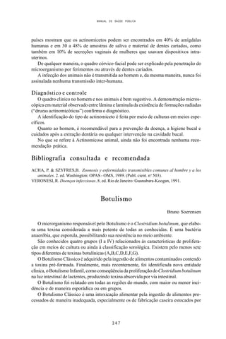MANUAL DE SAÚDE PÚBLICA
3 4 7
países mostram que os actinomicetos podem ser encontrados em 40% de amígdalas
humanas e em 30 a 48% de amostras de saliva e material de dentes cariados, como
também em 10% de secreções vaginais de mulheres que usavam dispositivos intra-
uterinos.
De qualquer maneira, o quadro cérvico-facial pode ser explicado pela penetração do
microorganismo por ferimentos ou através de dentes cariados.
A infecção dos animais não é transmitida ao homem e, da mesma maneira, nunca foi
assinalada nenhuma transmissão inter-humana.
Diagnóstico e controle
O quadro clínico no homem e nos animais é bem sugestivo. A demonstração micros-
cópica em material observado entre lâmina e lamínula da existência de formações radiadas
(“druzas actinomicóticas”) confirma o diagnóstico.
A identificação do tipo de actinomiceto é feita por meio de culturas em meios espe-
cíficos.
Quanto ao homem, é recomendável para a prevenção da doença, a higiene bucal e
cuidados após a extração dentária ou qualquer intervenção na cavidade bucal.
No que se refere à Actinomicose animal, ainda não foi encontrada nenhuma reco-
mendação prática.
Bibliografia consultada e recomendada
ACHA, P. & SZYFRES,B. Zoonosis y enfermidades transmisibles comunes al hombre y a los
animales. 2. ed. Washington: OPAS - OMS, 1989. (Publ. cient. no
503).
VERONESI, R. Doenças infecciosas. 8. ed. Rio de Janeiro: Guanabara-Koogan, 1991.
Botulismo
Bruno Soerensen
O microrganismo responsável pelo Botulismo é o Clostridium botulinum, que elabo-
ra uma toxina considerada a mais potente de todas as conhecidas. É uma bactéria
anaeróbia, que esporula, possibilitando sua resistência no meio ambiente.
São conhecidos quatro grupos (I a IV) relacionados às características de prolifera-
ção em meios de cultura ou ainda à classificação sorológica. Existem pelo menos sete
tipos diferentes de toxinas botulínicas (A,B,C,D,E,F,G).
O Botulismo Clássico é adquirido pela ingestão de alimentos contaminados contendo
a toxina pré-formada. Finalmente, mais recentemente, foi identificada nova entidade
clínica, o Botulismo Infantil, como conseqüência da proliferação do Clostridium botulinum
na luz intestinal de lactentes, produzindo toxina absorvida por via intestinal.
O Botulismo foi relatado em todas as regiões do mundo, com maior ou menor inci-
dência e de maneira esporádica ou em grupos.
O Botulismo Clássico é uma intoxicação alimentar pela ingestão de alimentos pro-
cessados de maneira inadequada, especialmente os de fabricação caseira estocados por
 