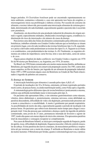 3 4 8
SOERENSEN & BADINI MARULLI
longos períodos. O Clostridium botulinum pode ser encontrado espontaneamente no
meio ambiente, contamina o alimento e, caso este apresente teor baixo de oxigênio, o
microorganismo inicia sua proliferação e elabora a toxina. Por ocasião do consumo do
alimento, a toxina é absorvida, provocando uma intoxicação alimentar de extrema gravi-
dade, determinando elevada letalidade, especialmente quando o paciente não é socorrido
com premência.
Atualmente, em decorrência de uma produção industrial de alimentos de origem ani-
mal e vegetal, especialmente enlatados, obedecendo à tecnologia segura, a tendência é a
diminuição do risco da intoxicação e do número de casos da doença.
Para termos uma idéia das fontes de alimentos contaminados pelas diferentes toxinas
botulínicas, trabalhos relatados nos Estados Unidos indicam que as hortaliças se situam
em primeiro lugar, com elevada incidência das toxinas botulínicas tipo A e B, seguindo-
se o peixe e derivados onde predominam as toxinas dos tipos E a A. Seguem-se as frutas
e os condimentos, com predominância das toxinas A e B. Finalmente, os seguintes ali-
mentos em ordem de importância: carne bovina, leite e seus derivados, carne de suínos
e de aves.
Alguns países dispõem de dados confiáveis: nos Estados Unidos o registro em 1978
foi de 80 mortes por Botulismo e, na Argentina, em 1974, 26 mortes.
No Brasil, em 1958 foram comunicadas seis mortes numa mesma família, atribuídas ao
Botulismo, por ingestão de peixe em conserva de preparação caseira. Em 1981, outros dois
casos suspeitos, no Rio de Janeiro, por ingestão de um alimento de preparação industrial.
Entre 1997 e 1999 ocorreram alguns casos de Botulismo no Estado de São Paulo relacio-
nados à ingestão de palmitos em conserva.
A doença no homem
A intoxicação botulínica por alimentos é causada pelos tipos A,B,E e F.
O período de incubação é de 18 a 36 horas, entretanto, já foram registrados períodos
muito curtos, de poucas horas, ou ainda manifestação tardia, como 8 dias após a ingestão.
A sintomatologia pelos diferentes tipos de toxina botulínica é praticamente a mesma,
embora seja atribuída mortalidade maior à intoxicação pelo tipo A.
Os pacientes não apresentam febre, e sim sintomas gastrointestinais como náuseas,
vômitos, dores abdominais e, posteriormente, sintomas nervosos, como debilidade ou
paralisia descendente, dificuldade de visão e de deglutição, permanecendo presentes até
a morte a consciência e a sensibilidade. A morte é geralmente por parada respiratória.
As possibilidades de morte são altas, especialmente quando o período de incubação é de
poucas horas. Os pacientes que sobrevivem demoram muito tempo para chegar à recu-
peração total. Uma das pessoas que contraíram a doença a partir da ingestão de palmito
contaminado, uma jovem de 21 anos, permaneceu internada de fevereiro a agosto de
1997, tendo alta quase seis meses depois do início dos sintomas. Ela apresentou paralisia
total da musculatura e conseguiu recuperar-se completamente.
Nos casos de Botulismo Infantil, se inicia por constipação seguida de fraqueza, perda
de apetite, tosse, dificuldade de deglutição, fraqueza muscular e falta de controle muscu-
lar da cabeça. Existe paralisia dos nervos cranianos, da musculatura periférica e respira-
tória até por terminar com a morte da criança. É atribuída ao Botulismo a morte súbita
de muitos lactentes. O Botulismo por feridas, quanto à sintomatologia nervosa, é pratica-
 