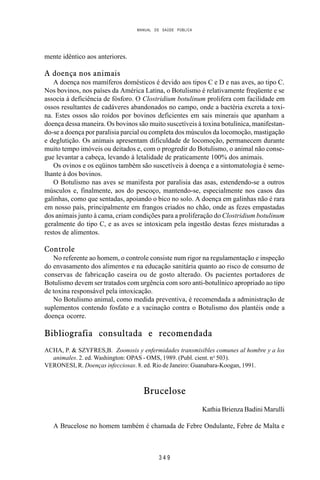 MANUAL DE SAÚDE PÚBLICA
3 4 9
mente idêntico aos anteriores.
A doença nos animais
A doença nos mamíferos domésticos é devido aos tipos C e D e nas aves, ao tipo C.
Nos bovinos, nos países da América Latina, o Botulismo é relativamente freqüente e se
associa à deficiência de fósforo. O Clostridium botulinum prolifera com facilidade em
ossos resultantes de cadáveres abandonados no campo, onde a bactéria excreta a toxi-
na. Estes ossos são roídos por bovinos deficientes em sais minerais que apanham a
doença dessa maneira. Os bovinos são muito suscetíveis à toxina botulínica, manifestan-
do-se a doença por paralisia parcial ou completa dos músculos da locomoção, mastigação
e deglutição. Os animais apresentam dificuldade de locomoção, permanecem durante
muito tempo imóveis ou deitados e, com o progredir do Botulismo, o animal não conse-
gue levantar a cabeça, levando à letalidade de praticamente 100% dos animais.
Os ovinos e os eqüinos também são suscetíveis à doença e a sintomatologia é seme-
lhante à dos bovinos.
O Botulismo nas aves se manifesta por paralisia das asas, estendendo-se a outros
músculos e, finalmente, aos do pescoço, mantendo-se, especialmente nos casos das
galinhas, como que sentadas, apoiando o bico no solo. A doença em galinhas não é rara
em nosso país, principalmente em frangos criados no chão, onde as fezes empastadas
dos animais junto à cama, criam condições para a proliferação do Clostridium botulinum
geralmente do tipo C, e as aves se intoxicam pela ingestão destas fezes misturadas a
restos de alimentos.
Controle
No referente ao homem, o controle consiste num rigor na regulamentação e inspeção
do envasamento dos alimentos e na educação sanitária quanto ao risco de consumo de
conservas de fabricação caseira ou de gosto alterado. Os pacientes portadores de
Botulismo devem ser tratados com urgência com soro anti-botulínico apropriado ao tipo
de toxina responsável pela intoxicação.
No Botulismo animal, como medida preventiva, é recomendada a administração de
suplementos contendo fosfato e a vacinação contra o Botulismo dos plantéis onde a
doença ocorre.
Bibliografia consultada e recomendada
ACHA, P. & SZYFRES,B. Zoonosis y enfermidades transmisibles comunes al hombre y a los
animales. 2. ed. Washington: OPAS - OMS, 1989. (Publ. cient. no
503).
VERONESI, R. Doenças infecciosas. 8. ed. Rio de Janeiro: Guanabara-Koogan, 1991.
Brucelose
Kathia Brienza Badini Marulli
A Brucelose no homem também é chamada de Febre Ondulante, Febre de Malta e
 