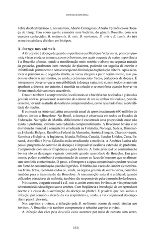 3 5 0
SOERENSEN & BADINI MARULLI
Febre do Mediterrâneo e, nos animais, Aborto Contagioso, Aborto Epizoótico ou Doen-
ça de Bang. Tem como agente causador uma bactéria, do gênero Brucella, com seis
espécies conhecidas: B. melitensis, B. suis, B. neotomae, B. ovis e B. canis. As três
primeiras ainda se dividem em biotipos.
A doença nos animais
A Brucelose é doença de grande importância em Medicina Veterinária, pois compro-
mete várias espécies animais, como os bovinos, nos quais o agente de maior importância
é a Brucella abortus, sendo a manifestação mais notória o aborto na segunda metade
da gestação, geralmente com retenção de placenta, podendo ser seguida de metrite e
infertilidade permanente e com conseqüente diminuição da produção leiteira. Após acon-
tecer o primeiro ou o segundo aborto, as vacas chegam a parir normalmente, mas po-
dem-se observar natimortos, ou ainda, recém-nascidos fracos, portadores da doença. É
interessante observar que a suscetibilidade à doença varia, isto é, nem todos os animais
apanham a doença; no entanto, é mantida na criação e se manifesta quando houver ou
forem introduzidos animais suscetíveis.
O touro também é comprometido, localizando-se a bactéria nos testículos e glândulas
genitais anexas, provocando o aumento do volume de um ou ambos testículos e, posteri-
ormente, levando à atrofia do testículo comprometido e, como resultado final, à esterili-
dade do macho.
É estimada na América Latina uma perda anual de aproximadamente 600 milhões de
dólares devido à Brucelose. No Brasil, a doença é observada em todos os Estados da
Federação. Na região de Marília, dificilmente é encontrada uma propriedade onde não
exista o problema, embora com reduzido comprometimento. A Brucelose bovina é de
distribuição mundial e somente foi erradicada na Finlândia, Noruega, Suécia, Dinamar-
ca, Holanda, Bélgica, República Federal da Alemanha, Áustria, Hungria, Checoslováquia,
Romênia e Bulgária. A Inglaterra, Irlanda, Polônia, Canadá, Estados Unidos, Cuba, Pa-
namá, Austrália e Nova Zelândia estão erradicando a moléstia. A América Latina não
possui programa de controle da doença e é impossível avaliar a extensão do problema.
Compromete com maior freqüência o gado leiteiro. A fonte principal de contaminação
bovina são as descargas vaginais contendo grande quantidade de Brucelas. Em grau
menor, podem contribuir à contaminação do campo as fezes de bezerros que se alimen-
tam com leite contaminado. O pasto, a forragem e a água contaminados podem resultar
em fonte de contaminação quando ingeridos. O hábito das vacas de lamber as membra-
nas fetais, fetos, recém-nascidos ou, ainda, os órgãos genitais de outras vacas, contribui
também para a transmissão da Brucelose. A inseminação natural e artificial, quando
utilizados portadores da moléstia, também são responsáveis pela transmissão da doença.
Nos suínos, o agente causal é a B. suis e, assim como nos bovinos, as vias principais
de transmissão são a digestiva e a venérea. Com freqüência a introdução de um reprodutor
doente é a causa da disseminação da doença no plantel. É possível que nos suínos a
infecção por aerossóis através da via respiratória e, ainda, a via conjuntival desempe-
nhem papel relevante.
Nos caprinos e ovinos, a infecção pela B. melitensis ocorre de modo similar aos
bovinos. A Brucella ovis também compromete o rebanho caprino e ovino.
A infecção dos cães pela Brucella canis acontece por meio de contato com secre-
 