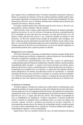MANUAL DE SAÚDE PÚBLICA
3 5 1
ções vaginais, fetos e membranas fetais. Os machos infectados transmitem a doença às
fêmeas no momento da cobertura. O leite de cadelas portadoras também poderá repre-
sentar papel importante na transmissão da doença. Existem aproximadamente 30 casos
humanos por Brucella canis na literatura internacional contraídos possivelmente pela
exposição do homem a abortos recentes.
Os eqüinos também podem ficar infectados pela Brucella abortus e Brucella suis,
apresentando a doença chamada “Mal da cernelha”.
Outros animais, como os gatos, podem apresentar Brucelose de maneira esporádica
pela Brucella abortus, B. suis e B. melitensis. Em animais silvestres, a infecção brucélica
já foi assinalada em ratos pela Brucella neotomae; em lebre pela Brucella suis; em
raposas e furão, pela Brucella abortus e suis e ainda foi relatado em antílope e vison
americano. As Brucellas também foram isoladas de artrópodes como carrapatos, em-
bora o papel que possam representar na transmissão da moléstia seja de caráter secun-
dário. As aves também representam papel sem maior importância, embora tenham sido
isoladas amostras de Brucella de aves domésticas, em casos de infecção inaparente ou
apresentando perda de peso, queda de postura ou diarréia.
Diagnóstico nos animais
Na Clínica Veterinária, o isolamento em laboratório do agente causador da Brucelose
é um dos métodos para confirmar o diagnóstico, embora do ponto de vista da Medicina
Preventiva o diagnóstico sorológico seja o mais indicado.
Os levantamentos epidemiológicos por meio das reações de aglutinação,
complementados pelas de fixação de complemento, hemólise indireta, imunoenzimática,
imunodifusão radial, mercapto - 2 - etanol e a de rivanol, são feitos em criações, princi-
palmente de bovinos e suínos, contribuindo para o controle da Brucelose nos animais. A
interpretação dos resultados deve ser criteriosa e o seguimento dos rebanhos absoluta-
mente indispensável. Os animais com Brucelose devem ser sacrificados. A vacinação
sistemática de bovinos com a vacina B 19, excluindo-se os machos, deverá ser obrigató-
ria. A falta de conscientização de muitos criadores e a ausência de uma ação efetiva das
autoridades do setor são responsáveis pela perpetuação da Brucelose na América Lati-
na.
A doença no homem
O homem adquire a infecção dos animais por contato direto ou indiretamente, pela
ingestão de produtos de origem animal ou, ainda, pela inalação de aerossóis infectantes.
Existem grupos de risco de ocupação profissional como a de tratadores de animais prin-
cipalmente de suínos, pois a incidência predominante da moléstia no homem no Brasil é
pela Brucella suis e, a seguir, pela Brucella abortus. São incluídos na população de
risco os trabalhadores de matadouros e médicos veterinários. O homem geralmente
contrai a moléstia ao manipular fetos e membranas fetais e ao entrar em contato com
secreção vaginal, excretas e produtos provenientes de animais infectados. O
microorganismo penetra através de soluções de continuidade da pele e também quando
se levam as mãos contaminadas até as conjuntivas. O homem também pode adquirir a
enfermidade de caprinos e ovinos contaminados.
Queijo fresco, leite cru e produtos lácteos de vaca e de cabra portadoras da doença
 