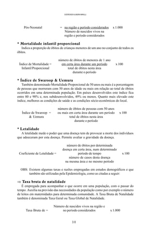 3 8
SOERENSEN & BADINI MARULLI
Pós-Neonatal = na região e período considerados x 1.000
Número de nascidos vivos na
região e período considerados
* Mortalidade infantil proporcional
Indica a proporção de óbitos de crianças menores de um ano no conjunto de todos os
óbitos.
número de óbitos de menores de 1 ano
Índice de Mortalidade = em certa área durante um período x 100
Infantil Proporcional total de óbitos nesta área
durante o período
* Índice de Swaroop & Uemura
Também denominado Mortalidade Proporcional de 50 anos ou mais é a porcentagem
de pessoas que morreram com 50 anos de idade ou mais em relação ao total de óbitos
ocorridos em uma determinada população. Em países desenvolvidos este índice fica
entre 80 e 90% e, nos subdesenvolvidos, 49% ou menos. Quanto mais elevado este
índice, melhores as condições de saúde e as condições sócio-econômicas do local.
número de óbitos de pessoas com 50 anos
Índice de Swaroop = ou mais em certa área durante um período x 100
& Uemura total de óbitos nesta área
durante o período
* Letalidade
A letalidade mede o poder que uma doença tem de provocar a morte dos indivíduos
que adoeceram por esta doença. Permite avaliar a gravidade da doença.
número de óbitos por determinada
doença em certa área, num determinado
Coeficiente de Letalidade = período de tempo x 100
número de casos desta doença
na mesma área e no mesmo período
OBS: Existem algumas taxas e razões empregadas em estudos demográficos e que
também são utilizadas pela Epidemiologia, como as citadas a seguir:
⇒ Taxa bruta de natalidade
É empregada para acompanhar o que ocorre em uma população, com o passar do
tempo. Auxilia na previsão das necessidades da população como por exemplo o número
de leitos em maternidades para determinada comunidade. A Taxa Bruta de Natalidade
também é denominada Taxa Geral ou Taxa Global de Natalidade.
Número de nascidos vivos na região e
Taxa Bruta de = no período considerados x 1.000
 