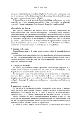 MANUAL DE SAÚDE PÚBLICA
3 5 3
mem, mas é de importância secundária. O gênero Campylobacter compreende deze-
nas de sorotipos e a tipificação é de importância do ponto de vista epidemiológico, por-
que separa rastreamento da fonte de infecção.
O Campylobacter fetus é responsável por infertilidade em bovinos e por aborto
epizoótico em ovinos, com duas subespécies, a fetus (intestinalis) e a subespécie
venerealis. As duas espécies de Campylobacter são de distribuição mundial.
Campylobacter jejuni
Esta espécie é responsável por enterite e diarréia no homem, especialmente nos
países desenvolvidos, onde a incidência é comparável à enterite pelo gênero Salmonella
ou ainda é superior. Na Inglaterra foi constatado que 20% dos casos de enterite estavam
relacionados à Campilobacteriose, embora também o agente possa ser isolado de pesso-
as sem diarréia. As epidemias de maior importância tiveram como fonte de contamina-
ção o leite e a água contaminada. A doença compromete especialmente as crianças nos
meses de temperatura elevada, sendo os mamíferos e aves domésticas e silvestres o
reservatório de maior importância do ponto de vista da Saúde Pública.
A doença no homem
Se manifesta por enterite de caráter agudo, com um período de incubação de dois a
cinco dias.
As manifestações clínicas são diarréia, febre, dor abdominal, vômito e sangue e muco
nas fezes em número elevado de pacientes. De maneira geral os pacientes se recupe-
ram num período de 10 dias. Há casos que simulam apendicite e outros podem levar à
septicemia, meningite e aborto.
A doença nos animais
Os bovinos, especialmente bezerros, apresentam sintomatologia comparável à do
homem. Foram observados casos de mastite. Em ovinos podem ocorrer abortos no fim
da gestação e/ou nascem bezerros mortos ou muito fracos.
Os cães e gatos podem apresentar diarréia e servem como fonte de contaminação
para seus donos. Macacos e potros também podem ser comprometidos pela
Campilobacteriose. Nas aves pode-se observar enterite, lesões hemorrágicas e necróticas
no fígado e diminuição da produção de ovos. Em suínos e búfalos também foi observada
a doença.
Diagnóstico e controle
Na fase inicial da doença pode-se isolar o Campylobacter do sangue e, posterior-
mente, das fezes. Há necessidade do cultivo em meios seletivos incubando-se numa
atmosfera de 5% de oxigênio, 10% de C02
e 85% de nitrogênio, de preferência a uma
temperatura de 43º C. O diagnóstico sorológico pela imunofluorescência é de utilidade.
Quanto à prevenção da doença, recomenda-se evitar o consumo de água não trata-
da, de leite não pasteurizado ou ainda o consumo de frangos não suficientemente cozi-
dos. Os cães e gatos apresentando diarréia se constituem em fonte de contaminação e,
portanto, devem ser aplicadas medidas de higiene como:
1 - Manter os animais em boas condições de saúde, isolar os doentes, tratá-los ade-
 