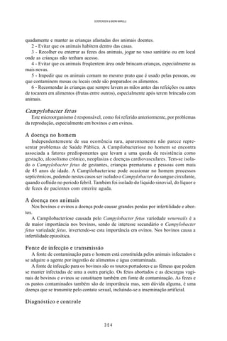 3 5 4
SOERENSEN & BADINI MARULLI
quadamente e manter as crianças afastadas dos animais doentes.
2 - Evitar que os animais habitem dentro das casas.
3 - Recolher ou enterrar as fezes dos animais, jogar no vaso sanitário ou em local
onde as crianças não tenham acesso.
4 - Evitar que os animais freqüentem área onde brincam crianças, especialmente as
mais novas.
5 - Impedir que os animais comam no mesmo prato que é usado pelas pessoas, ou
que contaminem mesas ou locais onde são preparados os alimentos.
6 - Recomendar às crianças que sempre lavem as mãos antes das refeições ou antes
de tocarem em alimentos (frutas entre outros), especialmente após terem brincado com
animais.
Campylobacter fetus
Este microorganismo é responsável, como foi referido anteriormente, por problemas
da reprodução, especialmente em bovinos e em ovinos.
A doença no homem
Independentemente de sua ocorrência rara, aparentemente não parece repre-
sentar problemas de Saúde Pública. A Campilobacteriose no homem se encontra
associada a fatores predisponentes que levam a uma queda de resistência como
gestação, alcoolismo crônico, neoplasias e doenças cardiovasculares. Tem-se isola-
do o Campylobacter fetus de gestantes, crianças prematuras e pessoas com mais
de 45 anos de idade. A Campilobacteriose pode ocasionar no homem processos
septicêmicos, podendo nestes casos ser isolado o Campylobacter do sangue circulante,
quando colhido no periodo febril. Também foi isolado do líquido sinovial, do líquor e
de fezes de pacientes com enterite aguda.
A doença nos animais
Nos bovinos e ovinos a doença pode causar grandes perdas por infertilidade e abor-
tos.
A Campilobacteriose causada pelo Campylobacter fetus variedade venerealis é a
de maior importância nos bovinos, sendo de interesse secundário o Campylobacter
fetus variedade fetus, invertendo-se esta importância em ovinos. Nos bovinos causa a
infertilidade epizoótica.
Fonte de infecção e transmissão
A fonte de contaminação para o homem está constituída pelos animais infectados e
se adquire o agente por ingestão de alimentos e água contaminada.
A fonte de infecção para os bovinos são os touros portadores e as fêmeas que podem
se manter infectadas de uma a outra parição. Os fetos abortados e as descargas vagi-
nais de bovinos e ovinos se constituem também em fonte de contaminação. As fezes e
os pastos contaminados também são de importância mas, sem dúvida alguma, é uma
doença que se transmite pelo contato sexual, incluindo-se a inseminação artificial.
Diagnóstico e controle
 