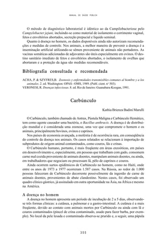 MANUAL DE SAÚDE PÚBLICA
3 5 5
O método de diagnóstico laboratorial é idêntico ao da Campilobacteriose pelo
Campylobacter jejuni, incluindo-se como material de isolamento o corrimento vaginal,
fetos e envoltórios abortados, secreção prepucial e líquido seminal.
Quanto à doença no homem, os dados disponíveis ainda não autorizam recomenda-
ções e medidas de controle. Nos animais, a melhor maneira de prevenir a doença é a
inseminação artificial utilizando-se sêmen proveniente de animais não portadores. As
vacinas somáticas adicionadas de adjuvantes são úteis especialmente em ovinos. O des-
tino sanitário imediato de fetos e envoltórios abortados, o isolamento de ovelhas que
abortaram e a proteção da água são medidas recomendáveis.
Bibliografia consultada e recomendada
ACHA, P. & SZYFRES,B. Zoonosis y enfermidades transmisibles comunes al hombre y a los
animales. 2. ed. Washington: OPAS - OMS, 1989. (Publ. cient. no
503).
VERONESI, R. Doenças infecciosas. 8. ed. Rio de Janeiro: Guanabara-Koogan, 1991.
Carbúnculo
Kathia Brienza Badini Marulli
O Carbúnculo, também chamado de Antrax, Pústula Maligna e Carbúnculo Hemático,
tem como agente causador uma bactéria, o Bacillus anthracis. A doença é de distribui-
ção mundial e é considerada uma zoonose, uma vez que compromete o homem e os
animais, principalmente bovinos, ovinos e caprinos.
Nos países de economia avançada, a moléstia é de ocorrência rara, em conseqüência
do controle da doença nos animais. Os casos relatados se relacionam à importação de
subprodutos de origem animal contaminados, como couros, lãs e crinas.
O Carbúnculo humano, portanto, é mais freqüente em áreas enzoóticas, em países
em desenvolvimento e, especialmente, em pessoas que trabalham com gado, consomem
carne mal cozida proveniente de animais doentes, manipulam animais doentes, ou ainda,
em trabalhadores que negociam ou processam lã, pêlo de caprinos e couros.
Ainda ocorrem surtos epidêmicos de Carbúnculo no homem, como no Haiti, onde
entre os anos de 1973 a 1977 ocorreram 1.587 casos. Na Rússia, ao redor de 1.000
pessoas faleceram de Carbúnculo decorrente possivelmente da ingestão de carne de
animais doentes, provenientes de abate clandestino. Nestes casos, foi observado um
quadro clínico gástrico, já assinalado em outra oportunidade na Ásia, na África e mesmo
na América.
A doença no homem
A doença no homem apresenta um período de incubação de 2 a 5 dias, observando-
se três formas clínicas: a cutânea, a pulmonar e a gastro-intestinal. A cutânea é a mais
freqüente, devido ao contato com animais mortos por Carbúnculo ou ainda com lã e
couros contaminados (pincel de crina contaminado, usado para fazer barba, por exem-
plo). No local da pele lesada e contaminada observa-se prurido e, a seguir, uma pápula
 