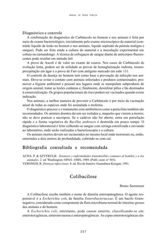 MANUAL DE SAÚDE PÚBLICA
3 5 7
Diagnóstico e controle
A confirmação do diagnóstico do Carbúnculo no homem e nos animais é feita por
meio de exame bacteriológico, inicialmente pelo exame microscópico do material (con-
teúdo líquido da lesão no homem e nos animais, líquido aspirado da pústula maligna e
sangue). Pode ser feita ainda a cultura do material e a inoculação experimental em
cobaia ou camundongo. A técnica de esfregaços de sangue diante de anticorpos fluores-
centes pode resultar em método útil.
A prova de Ascoli é de valor no exame de couros. Nos casos de Carbúnculo de
evolução lenta, podem ser de utilidade as provas de hemaglutinação indireta, imuno-
precipitação em ágar e a prova de Farr com antígeno marcado em iodo 131.
O controle da doença no homem tem como base a prevenção da infecção nos ani-
mais. Deve-se evitar o contato com animais infectados e produtos contaminados; pro-
mover a higiene ambiental e pessoal nos lugares onde se manipulam subprodutos de
origem animal; tratar as lesões cutâneas e, finalmente, desinfetar pêlos e lãs destinados
à comercialização. Os grupos populacionais de risco podem ser vacinados quando existe
indicação.
Nos animais, a melhor maneira de prevenir o Carbúnculo é por meio da vacinação
anual de todas as espécies onde foi assinalada a moléstia.
O diagnóstico precoce e o tratamento com antibióticos como a penicilina também são
recomendados. Os animais doentes devem ser isolados e, naqueles que vierem a morrer,
não se deve praticar a necrópsia. Se o cadáver não for aberto, entra em putrefação
rápida e a forma vegetativa do Bacillus anthracis é destruída em pouco tempo. O
diagnóstico laboratorial é feito colhendo-se sangue com seringa esterilizada e enviando
ao laboratório, onde serão realizadas a bacterioscopia e a cultura.
Os animais mortos devem ser incinerados no mesmo local onde morreram ou, então,
enterrados a dois metros de profundidade, cobrindo-se com cal.
Bibliografia consultada e recomendada
ACHA, P. & SZYFRES,B. Zoonosis y enfermidades transmisibles comunes al hombre y a los
animales. 2. ed. Washington: OPAS - OMS, 1989. (Publ. cient. no
503).
VERONESI, R. Doenças infecciosas. 8. ed. Rio de Janeiro: Guanabara-Koogan, 1991.
Colibacilose
Bruno Soerensen
A Colibacilose recebe também o nome de diarréia enteropatogênica. O agente res-
ponsável é a Escherichia coli, da família Enterobacteriaceae. É um bacilo Gram-
negativo, considerado como componente da flora microbiana normal do intestino grosso
dos animais e do homem.
A Escherichia coli, entretanto, pode causar enterite, classificando-se em:
enterotoxigênicas, enteroinvasoras e enteropatogênicas. As cepas enterotoxigênicas ela-
 